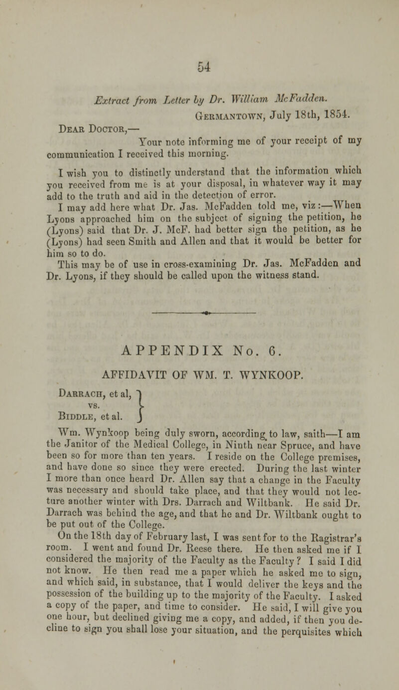 Extract from Letter ly Dr. Will nan McFadden. Germantown, July 18th, 1854. Dear Doctor,— Your note informing me of your receipt of my communication I received this morning. I wish you to distinctly understand that the information which you received from me is at your disposal, in whatever way it may add to the truth and aid in the detection of error. I may add here what Dr. Jas. McFadden told me, viz :—When Lyons approached him on the subject of siguing the petition, he (Lyons) said that Dr. J. McF. had better sign the petition, as he (Lyons) had seen Smith and Allen and that it would be better for him so to do. This may be of use in cross-examining Dr. Jas. McFadden and Dr. Lyons, if they should be called upon the witness stand. APPENDIX No. 6. AFFIDAVIT OF WM. T. WYNKOOP. Darrach, et al, mi, et al, ~) s. I , et al. J vs BlDDLE Wm. Wynkoop being duly sworn, accordingto law, saith—T am the Janitor of the Medical College, in Ninth ne'ar Spruce, and have been so for more than ten years. I reside on the College premises, and have done so since they were erected. During the last winter I more than once heard Dr. Allen say that a change in the Faculty was necessary and should take place, and that they would not lec- ture another winter with Drs. Darrach and Wiltbank. He said Dr. Darrach was behind the age, and that he and Dr. Wiltbank ought to be put out of the College. On the 18th day of February last, I was sent for to the Ragistrar'a room. I went and found Dr. Reese there. He then asked me if 1 considered the majority of the Faculty as the Faculty? I said I did not know. He then read me a paper which he asked me to sigu, and which said, in substance, that I would deliver the keys and the possession of the building up to the majority of the Faculty. I asked a copy of the paper, and time to consider. He said, I will give you one hour, but declined giving me a copy, and added, if then you de- cline to sign you shall lose your situation, and the perquisites which