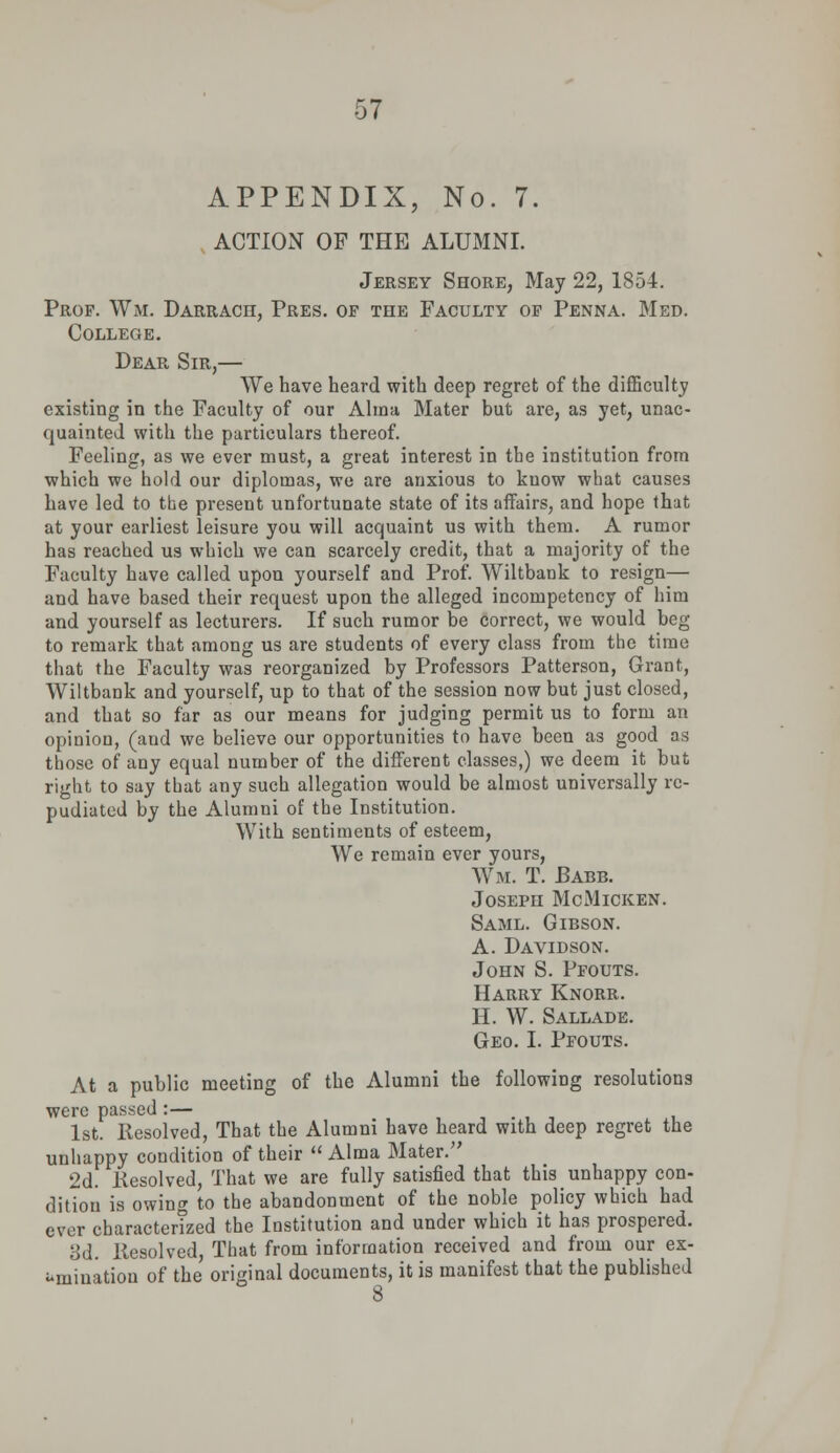 APPENDIX, No. 7. ACTION OF THE ALUMNI. Jersey Shore, May 22, 1854. Prof. Wm. Darrach, Pres. of the Faculty of Penna. Med. College. Dear Sir,— We have heard with deep regret of the difficulty existing in the Faculty of our Alma Mater but are, as yet, unac- quainted with the particulars thereof. Feeling, as we ever must, a great interest in the institution from which we hold our diplomas, we are anxious to know what causes have led to the present unfortunate state of its affairs, and hope that at your earliest leisure you will acquaint us with them. A rumor has reached us which we can scarcely credit, that a majority of the Faculty have called upon yourself and Prof. Wiltbank to resign— and have based their request upon the alleged incompetency of him and yourself as lecturers. If such rumor be correct, we would beg to remark that among us are students of every class from the time that the Faculty was reorganized by Professors Patterson, Grant, Wiltbank and yourself, up to that of the session now but just closed, and that so far as our means for judging permit us to form an opinion, (and we believe our opportunities to have been as good as those of any equal number of the different classes,) we deem it but right to say that any such allegation would be almost universally re- pudiated by the Alumni of the Institution. With sentiments of esteem, We remain ever yours, Wm. T. Babb. Joseph McMicken. Saml. Gibson. A. Davidson. John S. Pfouts. Harry Knorr. H. W. Sallade. Geo. I. Pfouts. At a public meeting of the Alumni the following resolutions were passed :— . 1st. Resolved, That the Alumni have heard with deep regret the unhappy condition of their Alma Mater. 2d. .Resolved, That we are fully satisfied that this unhappy con- dition is owing to the abandonment of the noble policy which had ever charactertzed the Institution and under which it has prospered. 3d. liesolved, That from information received and from our ex- amination of the original documents, it is manifest that the published