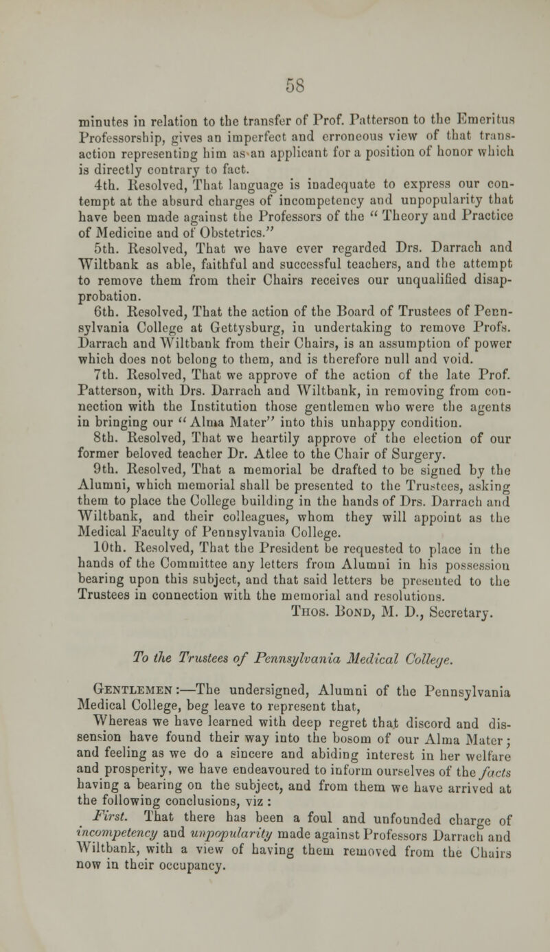 minutes in relation to the transfer of Prof. Patterson to the Emeritus Professorship, gives an imperfeot and erroneous view of that trans- action representing him as an applicant for a position of honor which is directly contrary to fact. 4th. Resolved, That language is inadequate to express our con- tempt at the absurd charges of incompetency and unpopularity that have been made against the Professors of the Theory and Practice of Medicine and of Obstetrics. 5th. Resolved, That we have ever regarded Drs. Darrach and Wiltbank as able, faithful and successful teachers, and tlie attempt to remove them from their Chairs receives our unqualified disap- probation. 6th. Resolved, That the action of the Board of Trustees of Penn- sylvania College at Gettysburg, in undertaking to remove Profs. Darrach and Wiltbank from their Chairs, is an assumption of power which does not belong to them, and is therefore null and void. 7th. Resolved, That we approve of the action of the late Prof. Patterson, with Drs. Darrach and Wiltbank, in removing from con- nection with the Institution those gentlemen who were the agents in bringing our Alma Mater into this unhappy condition. 8th. Resolved, That we heartily approve of the election of our former beloved teacher Dr. Atlee to the Chair of Surgery. 9th. Resolved, That a memorial be drafted to be signed by the Alumni, which memorial shall be presented to the Trustees, asking them to place the College building in the hands of Drs. Darrach and Wiltbank, and their colleagues, whom they will appoint as the Medical Faculty of Pennsylvania College. 10th. Resolved, That the President be requested to place in the hands of the Committee any letters from Alumni in his possession bearing upon this subject, and that said letters be presented to the Trustees in connection with the memorial and resolutions. Thos. Pond, M. D., Secretary. To the Trustees of Pennsylvania Medical Colleye. Gentlemen:—The undersigned, Alumni of the Pennsylvania Medical College, beg leave to represent that, Whereas we have learned with deep regret that discord and dis- sension have found their way into the bosom of our Alma Mater; and feeling as we do a sincere and abiding interest in her welfare and prosperity, we have endeavoured to inform ourselves of the facts having a bearing on the subject, and from them we have arrived at the following conclusions, viz : First. That there has been a foul and unfounded charge of incompetency and unpopularity made against Professors Darrach and Wiltbank, with a view of having them removed from the Chairs now in their occupancy.