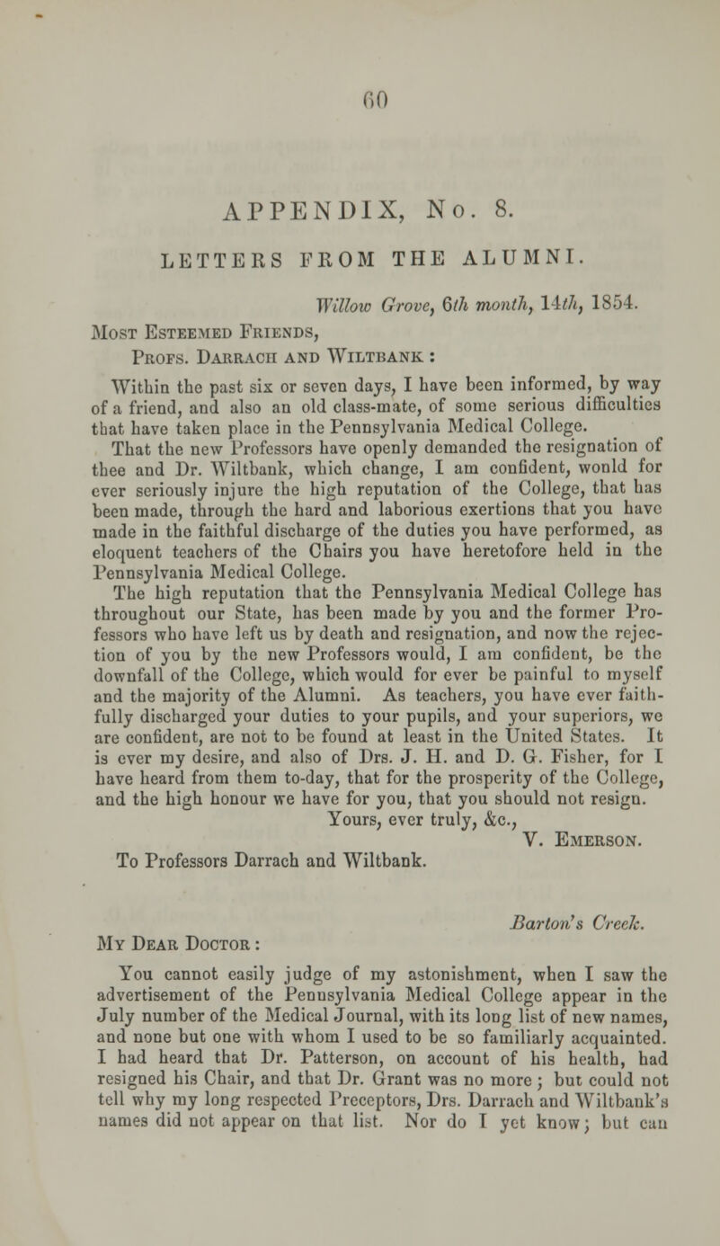 APPENDIX, No. 8. LETTERS FROM THE ALUMNI. Wt'Uow Grove, 6th month, l-tih, 1854. Most Esteemed Friends, Profs. Darracii and Wiltbank : Within the past six or seven days, I have been informed, by way of a friend, and also an old class-mate, of some serious difficulties that have taken place in the Pennsylvania Medical College. That the new Professors have openly demanded the resignation of thee and Dr. Wiltbank, which change, I am confident, wonld for ever seriously injure the high reputation of the College, that has been made, through the hard and laborious exertions that you have made in the faithful discharge of the duties you have performed, as eloquent teachers of the Chairs you have heretofore held in the Pennsylvania Medical College. The high reputation that the Pennsylvania Medical College has throughout our State, has been made by you and the former Pro- fessors who have left us by death and resignation, and now the rejec- tion of you by the new Professors would, I am confident, be the downfall of the College, which would for ever be painful to myself and the majority of the Alumni. As teachers, you have ever faith- fully discharged your duties to your pupils, and your superiors, we are confident, are not to be found at least in the United States. It is ever my desire, and also of Drs. J. H. and D. G. Fisher, for I have heard from them to-day, that for the prosperity of the College, and the high honour we have for you, that you should not resign. Yours, ever truly, &c, V. Emerson. To Professors Darrach and Wiltbank. Barton's Creek. My Dear Doctor : You cannot easily judge of my astonishment, when I saw the advertisement of the Pennsylvania Medical College appear in the July number of the Medical Journal, with its long list of new names, and none but one with whom I used to be so familiarly acquainted. I had heard that Dr. Patterson, on account of his health, had resigned his Chair, and that Dr. Grant was no more j but could not tell why my long respected Preceptors, Drs. Darrach and Wiltbank'a names did not appear on that list. Nor do I yet know; but can