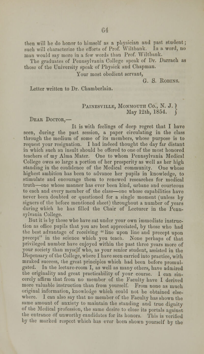 then will he do honor to himself as a physician and past student; such will characterize the efforts of Prof. Wiltbank. In a word, no man would say more in a few words than Prof. ^ iltbank. The graduates of Pennsylvania College speak of Dr. Darrach as those of the University speak of Physick and Chapman. Your most obedient servant, G. S. Robins. Letter written to Dr. Chamberlain. Painesville, Monmouth Co., N. J. \ xMay 12th, 1854. j Dear Doctor,— It is with feelings of deep regret that I have seen, during the past session, a paper circulating in the class through the medium of some of its members, whose purpose is to request your resignation. I had indeed thought the day far distant in which such an insult should be offered to one of the most honored teachers of my Alma Mater. One to whom Pennsylvania Medical College owes so large a portion of her prosperity as well as her high standing in the confidence of the Medical community. One whose highest ambition has been to advance her pupils in knowledge, to stimulate and encourage them to renewed researches for medical truth—one whose manner has ever been kind, urbane and courteous to each and every member of the class—one whose capabilities have never been doubted or questioned for a single moment (unless by signers of the before mentioned sheet) throughout a number of years during which he has filled the Chair of Lecturer in the Penn- sylvania College. Lut it is by those who have sat under your own immediate instruc- tion as office pupils that you are best appreciated, by those who had the best advantage of receiving  line upon line and precept upon precept in the science which you teach. None perhaps of that privileged number have enjoyed withiu the past three years more of your society than myself who, as your senior student, assisted in the Dispensary of the College, where I have seen carried into practice, with mraked success, the great principles which had been before promul- gated. In the lecture-room I, as well as many others, have admired the originality and great practicability of your course. I can sin- cerely affirm that from no member of the Faculty have I derived more valuable instruction than from yourself. From uone as much original information, knowledge which could not be obtaiued else- where. I can also say that no member of the Faculty has shown the same amount of anxiety to maintain the standing and true dignity of the Medical profession, the same desire to close its portals against the entrance Of unworthy candidates for its honors. This is verified by the marked respect which has ever been shown yourself by the