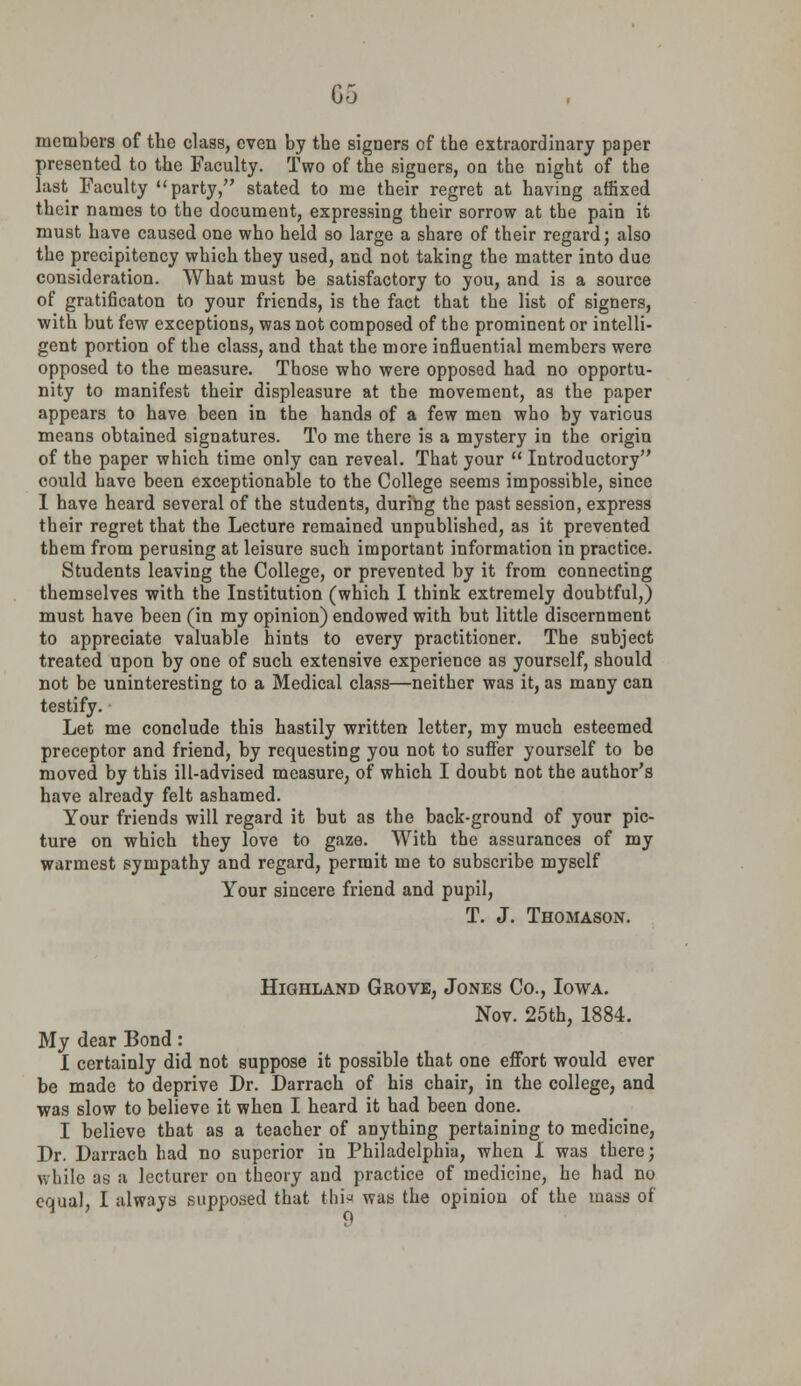 05 members of the class, even by the signers of the extraordinary paper presented to the Faculty. Two of the signers, on the night of the last Faculty party, stated to me their regret at having affixed their names to the document, expressing their sorrow at the pain it must have caused one who held so large a share of their regard; also the precipitency which they used, and not taking the matter into due consideration. What must be satisfactory to you, and is a source of gratificaton to your friends, is the fact that the list of signers, with but few exceptions, was not composed of the prominent or intelli- gent portion of the class, and that the more influential members were opposed to the measure. Those who were opposed had no opportu- nity to manifest their displeasure at the movement, as the paper appears to have been in the hands of a few men who by various means obtained signatures. To me there is a mystery in the origin of the paper which time only can reveal. That your  Introductory could have been exceptionable to the College seems impossible, since I have heard several of the students, during the past session, express their regret that the Lecture remained unpublished, as it prevented them from perusing at leisure such important information in practice. Students leaving the College, or prevented by it from connecting themselves with the Institution (which I think extremely doubtful,) must have been (in my opinion) endowed with but little discernment to appreciate valuable hints to every practitioner. The subject treated upon by one of such extensive experience as yourself, should not be uninteresting to a Medical class—neither was it, as many can testify. Let me conclude this hastily written letter, my much esteemed preceptor and friend, by requesting you not to suffer yourself to be moved by this ill-advised measure, of which I doubt not the author's have already felt ashamed. Your friends will regard it but as the back-ground of your pic- ture on which they love to gaze. With the assurances of my warmest sympathy and regard, permit me to subscribe myself Your sincere friend and pupil, T. J. Thomason. Highland Grove, Jones Co., Iowa. Nov. 25th, 1884. My dear Bond: I certainly did not suppose it possible that one effort would ever be made to deprive Dr. Darrach of his chair, in the college, and was slow to believe it when I heard it had been done. I believe that as a teacher of anything pertaining to medicine, Dr. Darrach had no superior in Philadelphia, when I was there; while as a lecturer on theory and practice of medicine, he had no equal, I always supposed that this was the opinion of the mass of