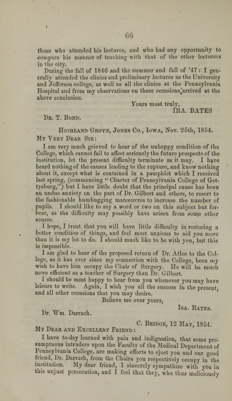 those who attended his lectures, and who had any opportunity to compare his manner of teaching with that of the other lecturers in the city. During the fall of 1846 and the summer and fall of '47 : I gen- erally attended the clinics and preliminary lectures as the University and Jefferson college, as well as all the clinics at the Pennsylvania Hospital and from my observations on these occasionsjarrived at the above conclusion. Yours most truly, IBA. BATES Dr. T. Bond. Highland Grove, Jones Co., Iowa, Nov. 25th, 1854. My Very Dear Sir: I am very much grieved to hear of the unhappy condition of the College, which cannot fail to affect seriously the future prospects of the institution, let the present difficulty terminate as it may. I have heard nothing of the causes leading to the rupture, and know nothing about it, except what is contained in a pamphlet which I received last spring, (commencing  Charter of Pennsylvania College of Get- tysburg,) but I have little doubt that the principal cause has been an undue anxiety on the part of Dr. Gilbert and others, to resort to the fashionable humbugging manoeuvres to increase the number of pupils. I should like to say a word or two on this subject but for- bear, as the difficulty may possibly have arisen from som,e other source. T hope, I trust that you will have little difficulty in restoring a better condition of things, and feel most anxious to aid you more than it is my lot to do. I should much like to be with you, but this is impossible. I am glad to hear of the proposed return of Dr. Atlee to the Col- lege, as it has ever since my connection with the College, been my wish to have him occupy the Chair of Surgery. He will be much more efficient as a teacher of Surgery than Dr. Gilbert. I should be most happy to hear from you whenever you may have leisure to write. Again, I wish you all the success in the present and all other occasions that you may desire. Believe me ever yours, Isa. Bates. Dr. Wm. Darrach. C. Bridge, 12 May, 1854. My Dear and Excellent Friend : I have to-day learned with pain and indignation, that some pre- sumptuous intruders upon the Faculty of the Medical Department of Pennsylvania College, are making efforts to eject you and our good friend, Dr. Darrach, from the Chairs, you respectively occupy in the institution. My dear friend, I sincerely sympathize with you in this unjust persecution, and I feel that they, who thus maliciously