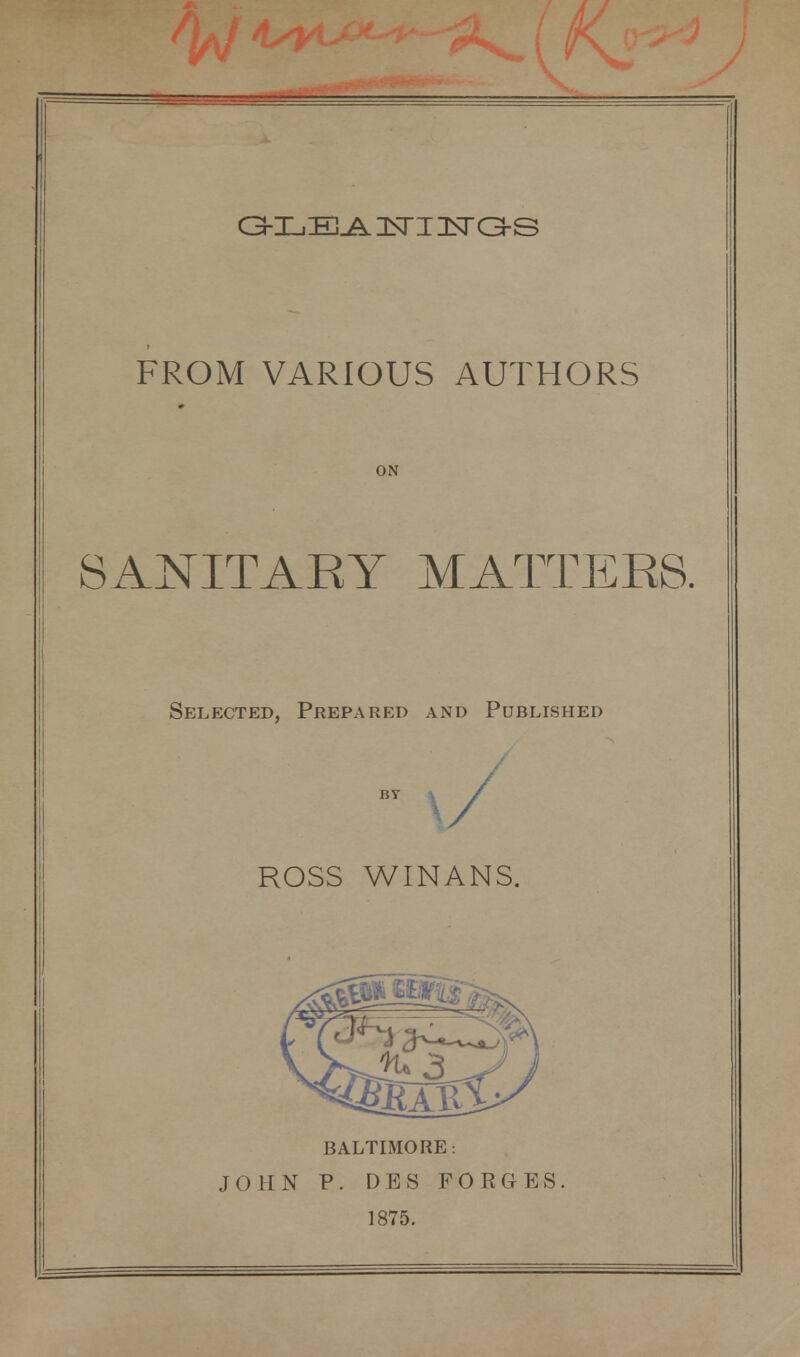 FROM VARIOUS AUTHORS ON SANITARY MATTERS. Selected, Prepared and Published ROSS WINANS. BALTIMORE: JOHN P. DES FORGES. 1875.