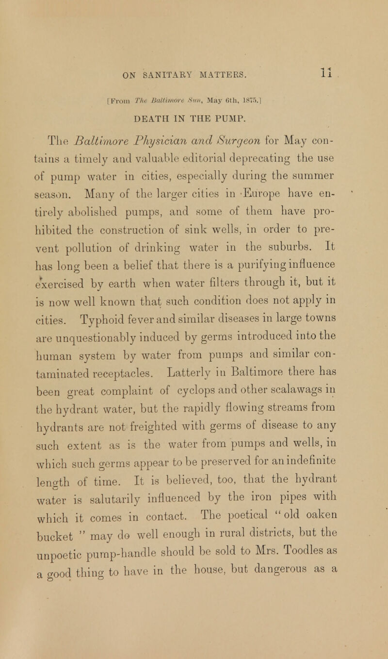 11 [From The Baltimore Sim, May Gth, 1875.] DEATH IN THE PUMP. The Baltimore Physician and Surgeon for May con- tains a timely and valuable editorial deprecating the use of pump water in cities, especially during the summer season. Many of the larger cities in Europe have en- tirely abolished pumps, and some of them have pro- hibited the construction of sink wells, in order to pre- vent pollution of drinking water in the suburbs. It has long been a belief that there is a purifying influence exercised by earth when water filters through it, but it is now well known that such condition does not apply in cities. Typhoid fever and similar diseases in large towns are unquestionably induced by germs introduced into the human system by water from pumps and similar con- taminated receptacles. Latterly in Baltimore there has been great complaint of cy clops and other scalawags in the hydrant water, but the rapidly flowing streams from hydrants are not freighted with germs of disease to any such extent as is the water from pumps and wells, in which such germs appear to be preserved for an indefinite length of time. It is believed, too, that the hydrant water is salutarily influenced by the iron pipes with which it comes in contact. The poetical old oaken bucket  may do well enough in rural districts, but the unpoetic pump-handle should be sold to Mrs. Toodles as a o-ood thing to have in the house, but dangerous as a