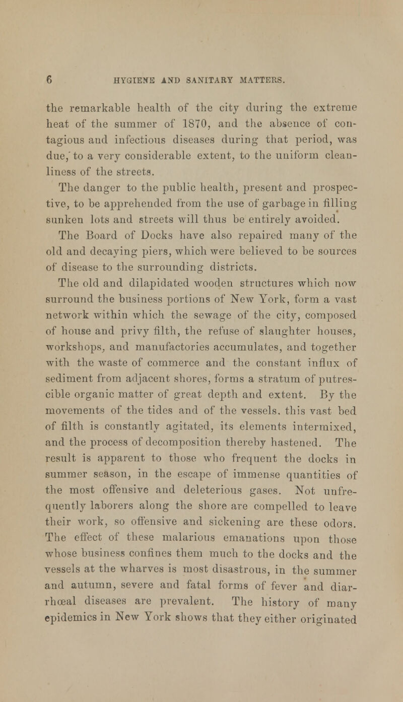 the remarkable health of the city during the extreme heat of the summer of 1870, and the absence of con- tagious and infectious diseases during that period, was due,' to a very considerable extent, to the uniform clean- liness of the streets. The danger to the public health, present and prospec- tive, to be apprehended from the use of garbage in filling sunken lots and streets will thus be entirely avoided. The Board of Docks have also repaired many of the old and decaying piers, which were believed to be sources of disease to the surrounding districts. The old and dilapidated wooden structures which now surround the business portions of New York, form a vast network within which the sewage of the city, composed of house and privy filth, the refuse of slaughter houses, workshops, and manufactories accumulates, and together with the waste of commerce and the constant influx of sediment from adjacent shores, forms a stratum of putres- cible organic matter of great depth and extent. By the movements of the tides and of the vessels, this vast bed of filth is constantly agitated, its elements intermixed, and the process of decomposition thereby hastened. The result is apparent to those who frequent the docks in summer season, in the escape of immense quantities of the most offensive and deleterious gases. Not un fre- quently laborers along the shore are compelled to leave their work, so offensive and sickening are these odors. The effect of these malarious emanations upon those whose business confines them much to the docks and the vessels at the wharves is most disastrous, in the summer and autumn, severe and fatal forms of fever and diar- rhoea} diseases are prevalent. The history of many epidemics in New York shows that they either originated