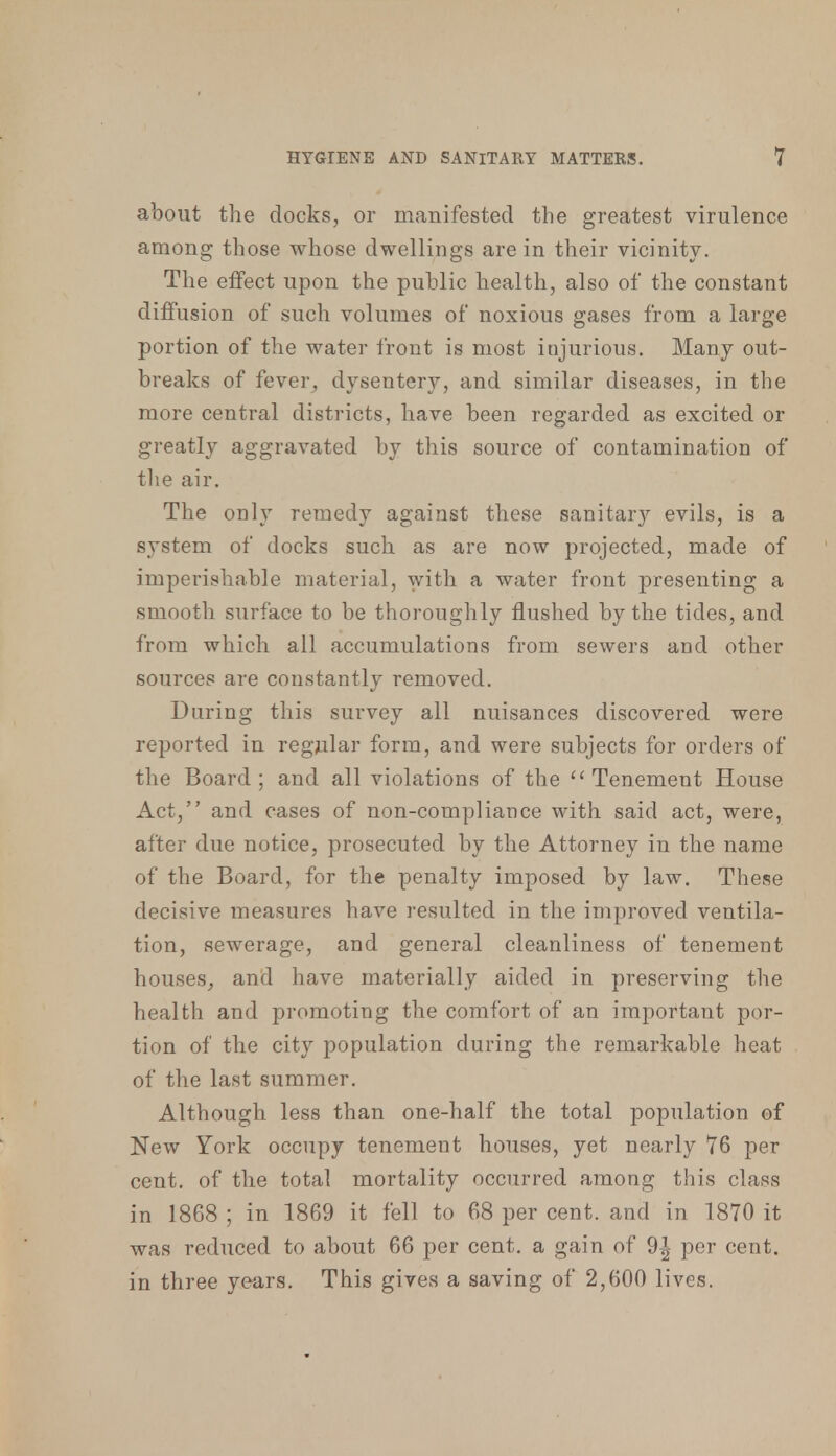 about the docks, or manifested the greatest virulence among those whose dwellings are in their vicinity. The effect upon the public health, also of the constant diffusion of such volumes of noxious gases from a large portion of the water front is most injurious. Many out- breaks of fever, dysentery, and similar diseases, in the more central districts, have been regarded as excited or greatly aggravated by this source of contamination of the air. The only remedy against these sanitary evils, is a system of docks such as are now projected, made of imperishable material, with a water front presenting a smooth surface to be thoroughly flushed by the tides, and from which all accumulations from sewers and other sources are constantly removed. During this survey all nuisances discovered were reported in regular form, and were subjects for orders of the Board; and all violations of the Tenement House Act, and cases of non-compliance with said act, were, alter due notice, prosecuted by the Attorney in the name of the Board, for the penalty imposed by law. These decisive measures have resulted in the improved ventila- tion, sewerage, and general cleanliness of tenement houses,, and have materially aided in preserving the health and promoting the comfort of an important por- tion of the city population during the remarkable heat of the last summer. Although less than one-half the total population of New York occupy tenement houses, yet nearly 76 per cent, of the total mortality occurred among this class in 1868; in 1869 it fell to 68 per cent, and in 1870 it was reduced to about 66 per cent, a gain of 9^ per cent, in three years. This gives a saving of 2,600 lives.