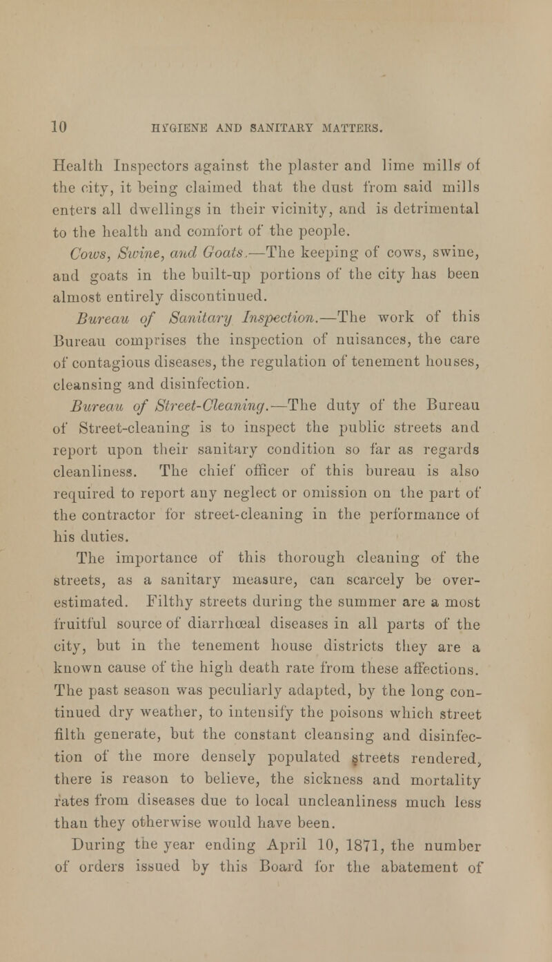 Health Inspectors against the plaster and lime mills of the city, it being claimed that the dust from said mills enters all dwellings in their vicinity, and is detrimental to the health and comfort of the people. Cows, Swine, and Goats.—The keeping of cows, swine, and goats in the built-up portions of the city has been almost entirely discontinued. Bureau of Sanitary Inspection.—The work of this Bureau comprises the inspection of nuisances, the care of contagious diseases, the regulation of tenement houses, cleansing and disinfection. Bureau of Street-Cleaning.—The duty of the Bureau of Street-cleaning is to inspect the public streets and report upon their sanitary condition so far as regards cleanliness. The chief officer of this bureau is also required to report any neglect or omission on the part of the contractor for street-cleaning in the performance of his duties. The importance of this thorough cleaning of the streets, as a sanitary measure, can scarcely be over- estimated. Filthy streets during the summer are a most fruitful source of diarrhceal diseases in all parts of the city, but in the tenement house districts they are a known cause of the high death rate from these affections. The past season was peculiarly adapted, by the long con- tinued dry weather, to intensify the poisons which street filth generate, but the constant cleansing and disinfec- tion of the more densely populated greets rendered;, there is reason to believe, the sickness and mortality rates from diseases due to local uncleanliness much less than they otherwise would have been. During the year ending April 10, 1871, the number of orders issued by this Board for the abatement of