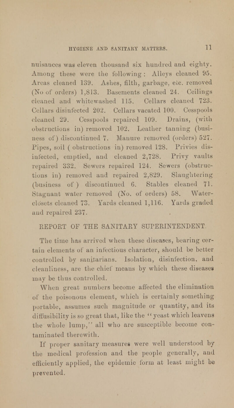 nuisances was eleven thousand six hundred and eighty. Among these were the following : Alleys cleaned 95. Areas cleaned 139. Ashes, filth, garbage, etc. removed (No of orders) 1,813. Basements cleaned 24. Ceilings cleaned and whitewashed 115. Cellars cleaned 723. Cellars disinfected 202. Cellars vacated 100. Cesspools cleaned 29. Cesspools repaired 109. Drains, (with obstructions in) removed 102. Leather tanning (busi- ness of) discontinued 7. Manure removed (orders) 527. Pipes, soil ( obstructions in) removed 128. Privies dis- infected, emptied, and cleaned 2,728. Privy vaults repaired 332. Sewers repaired 124. Sewers (obstruc- tions in) removed and repaired 2,829. Slaughtering (business of) discontinued 6. Stables cleaned 71. Stagnant water removed (No. of orders) 58. Water- closets cleaned 73. Yards cleaned 1,116. Yards graded and repaired 237. REPORT OF THE SANITARY SUPERINTENDENT. The time has arrived when these diseases, bearing cer- tain elements of an infectious character, should be better controlled by sanitarians. Isolation, disinfection, and cleanliness, are the chief means by which these diseases may be thus controlled. When great numbers become affected the elimination of the poisonous element, which is certainly something portable, assumes such magnitude or quantity, and its diflusibility is so great that, like the ''yeast which leavens the whole lump, all who are susceptible become con- taminated therewith. If proper sanitary measures were well understood by the medical profession and the people generally, and efficiently applied, the epidemic form at least might be prevented.