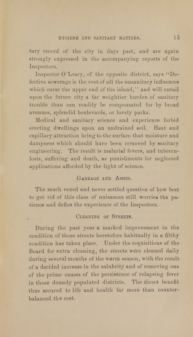 tary record of the city in days past, arid are again strongly expressed in the accompanying reports of the Inspectors. Inspector O'Leary, of the opposite district, says De- fective sewerage is the root of all the unsanitary influences which curse the upper end of the island, and will entail upon the future city a far weightier burden of sanitary trouble than can readily be compensated for by broad avenues, splendid boulevards, or lovely parks. Medical and sanitary science and experience forbid erecting dwellings upon an undrained soil. Heat and capillary attraction bring to the surface that moisture and dampness which should have been removed by sanitary engineering. The result is malarial fevers, and tubercu- losis, suffering and death, as punishments for neglected applications afforded by the light of science. Garbage and Ashes. The much vexed and never settled question of how best to get rid of this class of nuisances still worries the pa- tience and defies the experience of the Inspectors. Cleaning or Streets. During the past year a marked improvement in the condition of those streets heretofore habitually in a filthy condition has taken place. Under the requisitions of the Board for extra cleaning, the streets were cleaned daily during several months of the warm season, with the result of a decided increase in the salubrity and of removing one of the prime causes of the persistence of relapsing fever in those densely populated districts. The direct benefit thus secured to life and health far more than counter- balanced the cost.