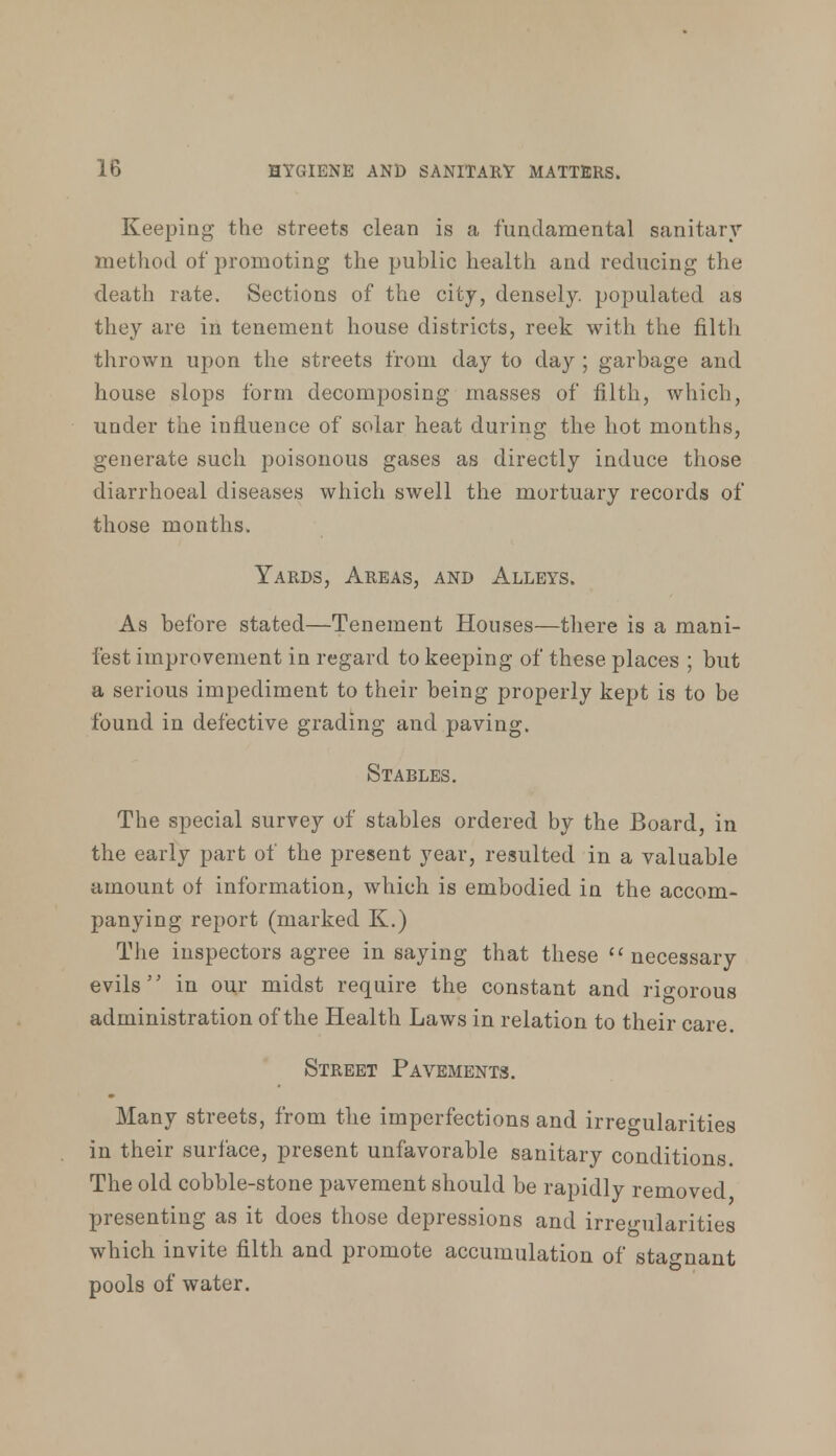 Keeping the streets clean is a fundamental sanitary method of promoting the public health and reducing the death rate. Sections of the city, densely, populated as they are in tenement house districts, reek with the filth thrown upon the streets from day to day ; garbage and house slops form decomposing masses of filth, which, under the influence of solar heat during the hot months, generate such poisonous gases as directly induce those diarrhoeal diseases which swell the mortuary records of those months. Yards, Areas, and Alleys. As before stated—Tenement Houses—there is a mani- fest improvement in regard to keeping of these places ; but a serious impediment to their being properly kept is to be found in defective grading and paving. Stables. The special survey of stables ordered by the Board, in the early part of the present year, resulted in a valuable amount of information, which is embodied in the accom- panying report (marked K.) The inspectors agree in saying that these necessary evils'' in our midst require the constant and rigorous administration of the Health Laws in relation to their care. Street Pavements. Many streets, from the imperfections and irregularities in their surface, present unfavorable sanitary conditions. The old cobble-stone pavement should be rapidly removed presenting as it does those depressions and irregularities which invite filth and promote accumulation of stagnant pools of water.