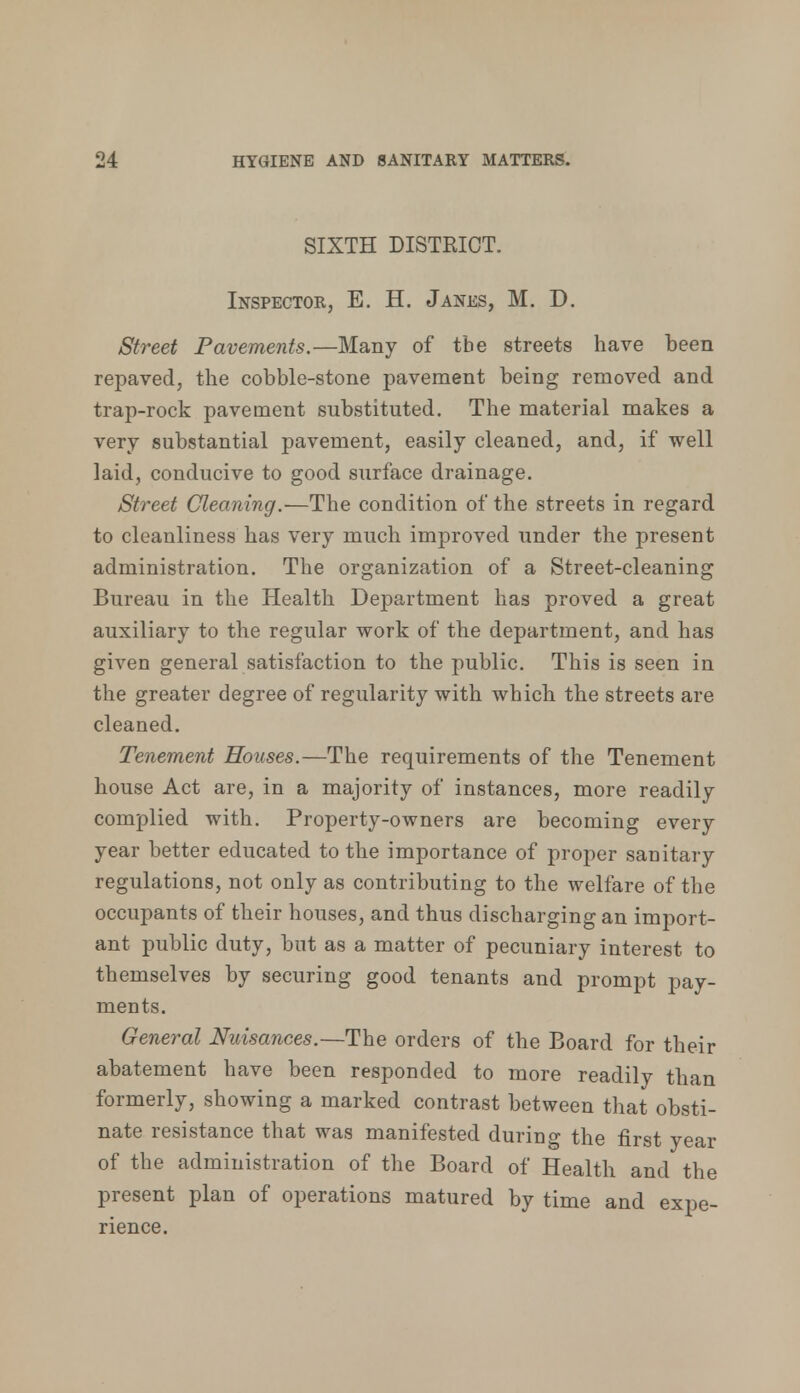 SIXTH DISTRICT. Inspector, E. H. Janes, M. D. Street Pavements.—Many of tbe streets have been repaved, the cobble-stone pavement being removed and trap-rock pavement substituted. The material makes a very substantial pavement, easily cleaned, and, if well laid, conducive to good surface drainage. Street Cleaning.—The condition of the streets in regard to cleanliness has very much improved under the present administration. The organization of a Street-cleaning Bureau in the Health Department has proved a great auxiliary to the regular work of the department, and has given general satisfaction to the public. This is seen in the greater degree of regularity with which the streets are cleaned. Tenement Houses.—The requirements of the Tenement house Act are, in a majority of instances, more readily complied with. Property-owners are becoming every year better educated to the importance of proper sanitary regulations, not only as contributing to the welfare of the occupants of their houses, and thus discharging an import- ant public duty, but as a matter of pecuniary interest to themselves by securing good tenants and prompt pay- ments. General Nuisances.—The orders of the Board for their abatement have been responded to more readily than formerly, showing a marked contrast between that obsti- nate resistance that was manifested during the first year of the administration of the Board of Health and the present plan of operations matured by time and expe- rience.