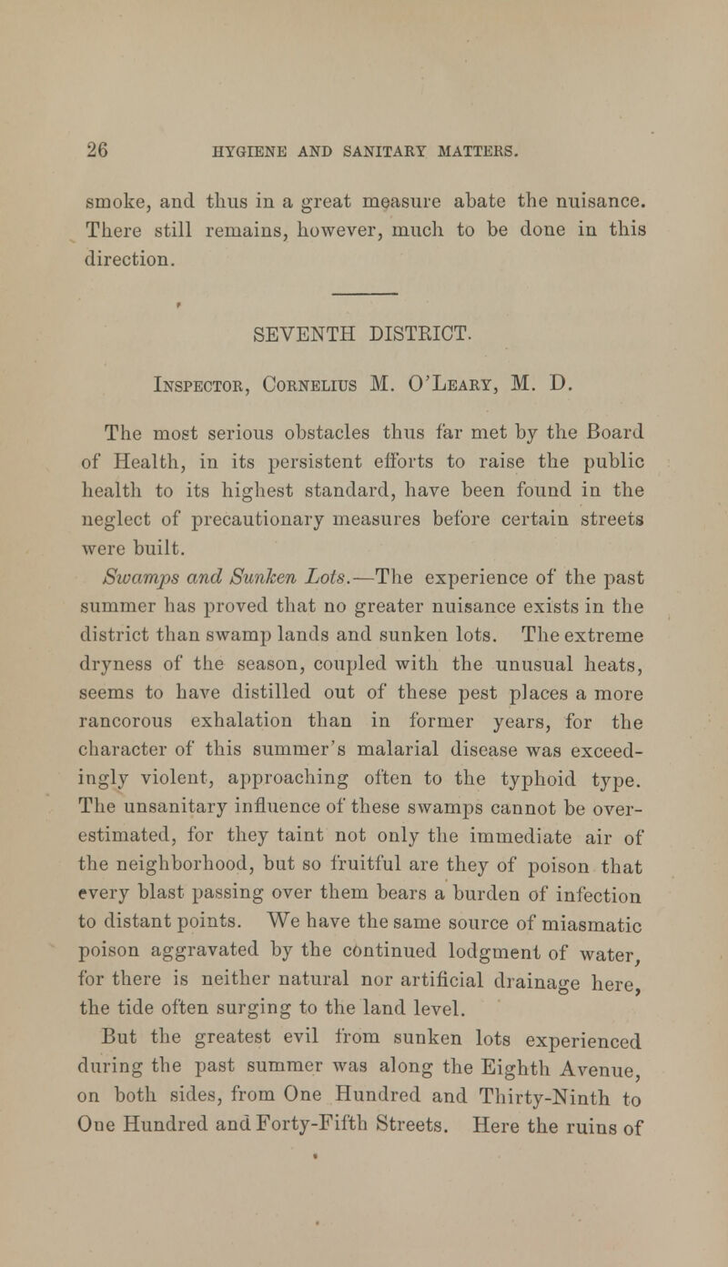 smoke, and thus in a great measure abate the nuisance. There still remains, however, much to be done in this direction. SEVENTH DISTRICT. Inspector, Cornelius M. O'Leary, M. D. The most serious obstacles thus far met by the Board of Health, in its persistent efforts to raise the public health to its highest standard, have been found in the neglect of precautionary measures before certain streets were built. Swamps and Sunken Lots.—The experience of the past summer has proved that no greater nuisance exists in the district than swamp lands and sunken lots. The extreme dryness of the season, coupled with the unusual heats, seems to have distilled out of these pest places a more rancorous exhalation than in former years, for the character of this summer's malarial disease was exceed- ingly violent, approaching often to the typhoid type. The unsanitary influence of these swamps cannot be over- estimated, for they taint not only the immediate air of the neighborhood, but so fruitful are they of poison that every blast passing over them bears a burden of infection to distant points. We have the same source of miasmatic poison aggravated by the continued lodgment of water, for there is neither natural nor artificial drainage here, the tide often surging to the land level. But the greatest evil from sunken lots experienced during the past summer was along the Eighth Avenue, on both sides, from One Hundred and Thirty-Ninth to One Hundred and Forty-Fifth Streets. Here the ruins of