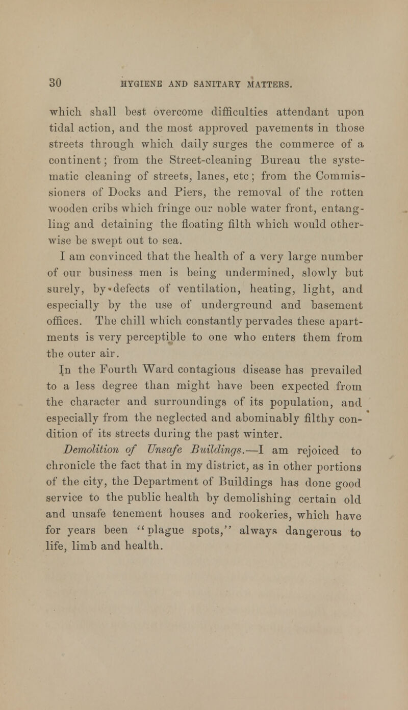 which shall best overcome difficulties attendant upon tidal action, and the most approved pavements in those streets through which daily surges the commerce of a continent; from the Street-cleaning Bureau the syste- matic cleaning of streets, lanes, etc; from the Commis- sioners of Docks and Piers, the removal of the rotten wooden cribs which fringe our noble water front, entang- ling and detaining the floating filth which would other- wise be swept out to sea. I am convinced that the health of a very large number of our business men is being undermined, slowly but surely, by'defects of ventilation, heating, light, and especially by the use of underground and basement offices. The chill which constantly pervades these apart- ments is very perceptible to one who enters them from the outer air. In the Fourth Ward contagious disease has prevailed to a less degree than might have been expected from the character and surroundings of its population, and especially from the neglected and abominably filthy con- dition of its streets during the past winter. Demolition of Unsafe Buildings.—I am rejoiced to chronicle the fact that in my district, as in other portions of the city, the Department of Buildings has done good service to the public health by demolishing certain old and unsafe tenement houses and rookeries, which have for years been  plague spots, always dangerous to life, limb and health.