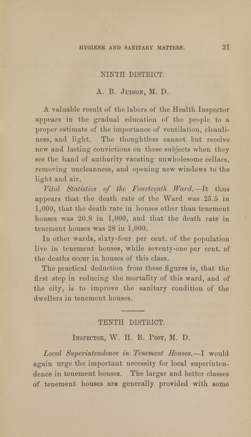 NINTH DISTRICT. A. B. Judson, M. D. A valuable result of the labors of the Health Inspector appears in the gradual education of the people to a proper estimate of the importance of ventilation, cleanli- ness, and light. The thoughtless cannot but receive new and lasting convictions on these subjects when they see the hand of authority vacating unwholesome cellars, removing uncleanness, and opening new windows to the light and air. Vital Statistics of the Fourteenth Ward.—It thus appears that the death rate of the Ward was 25.5 in 1,000, that the death rate in houses other than tenement houses was 20.8 in 1,000, and that the death rate in tenement houses was 28 in 1,000. In other wards, sixty-four per cent, of the population live in tenement houses, while seventy-one per cent, of the deaths occur in houses of this class. The practical deduction from these figures is, that the first step in reducing the mortality of this ward, and of the city, is to improve the sanitary condition of the dwellers in tenement houses. TENTH DISTRICT. Inspector, W. H. B. Post, M. D. Local Superintendence in Tenement Houses.—I would again urge the important necessity for local superinten- dence in tenement houses. The larger and better classes of tenement houses are generally provided with some