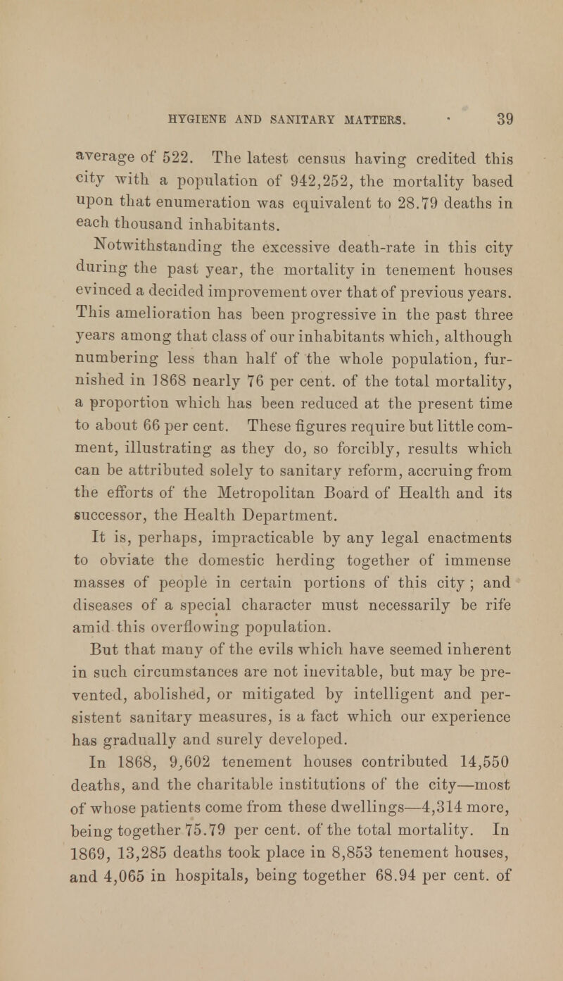 average of 522. The latest census having credited this city with a population of 942,252, the mortality based upon that enumeration was equivalent to 28.79 deaths in each thousand inhabitants. Notwithstanding the excessive death-rate in this city during the past year, the mortality in tenement houses evinced a decided improvement over that of previous years. This amelioration has been progressive in the past three years among that class of our inhabitants which, although numbering less than half of the whole population, fur- nished in 1868 nearly 76 per cent, of the total mortality, a proportion which has been reduced at the present time to about 66 per cent. These figures require but little com- ment, illustrating as they do, so forcibly, results which can be attributed solely to sanitary reform, accruing from the efforts of the Metropolitan Board of Health and its successor, the Health Department. It is, perhaps, impracticable by any legal enactments to obviate the domestic herding together of immense masses of people in certain portions of this city ; and diseases of a special character must necessarily be rife amid this overflowing population. But that many of the evils which have seemed inherent in such circumstances are not inevitable, but may be pre- vented, abolished, or mitigated by intelligent and per- sistent sanitary measures, is a fact which our experience has gradually and surely developed. In 1868, 9,602 tenement houses contributed 14,550 deaths, and the charitable institutions of the city—most of whose patients come from these dwellings—4,314 more, being together 75.79 per cent, of the total mortality. In 1869, 13,285 deaths took place in 8,853 tenement houses, and 4,065 in hospitals, being together 68.94 per cent, of