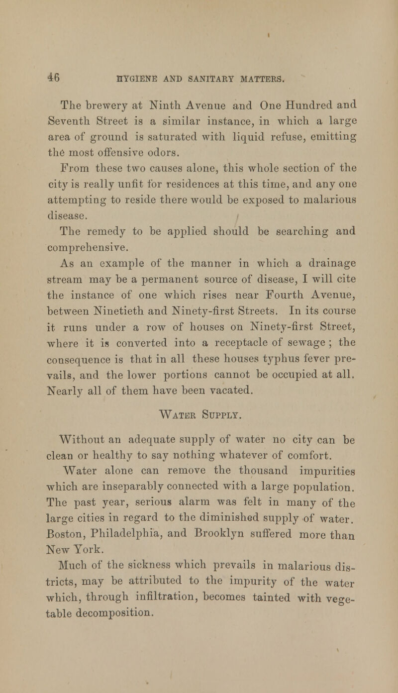 I 46 HYGIENE AND SANITARY MATTERS. The brewery at Ninth Avenue and One Hundred and Seventh Street is a similar instance, in which a large area of ground is saturated with liquid refuse, emitting the most offensive odors. From these two causes alone, this whole section of the city is really unfit for residences at this time, and any one attempting to reside there would be exposed to malarious disease. The remedy to be applied should be searching and comprehensive. As an example of the manner in which a drainage stream may be a permanent source of disease, I will cite the instance of one which rises near Fourth Avenue, between Ninetieth and Ninety-first Streets. In its course it runs under a row of houses on Ninety-first Street, where it is converted into a receptacle of sewage ; the consequence is that in all these houses typhus fever pre- vails, and the lower portions cannot be occupied at all. Nearly all of them have been vacated. Water Supply. Without an adequate supply of water no city can be clean or healthy to say nothing whatever of comfort. Water alone can remove the thousand impurities which are inseparably connected with a large population. The past year, serious alarm was felt in many of the large cities in regard to the diminished supply of water. Boston, Philadelphia, and Brooklyn suffered more than New York. Much of the sickness which prevails in malarious dis- tricts, may be attributed to the impurity of the water which, through infiltration, becomes tainted with vege- table decomposition.