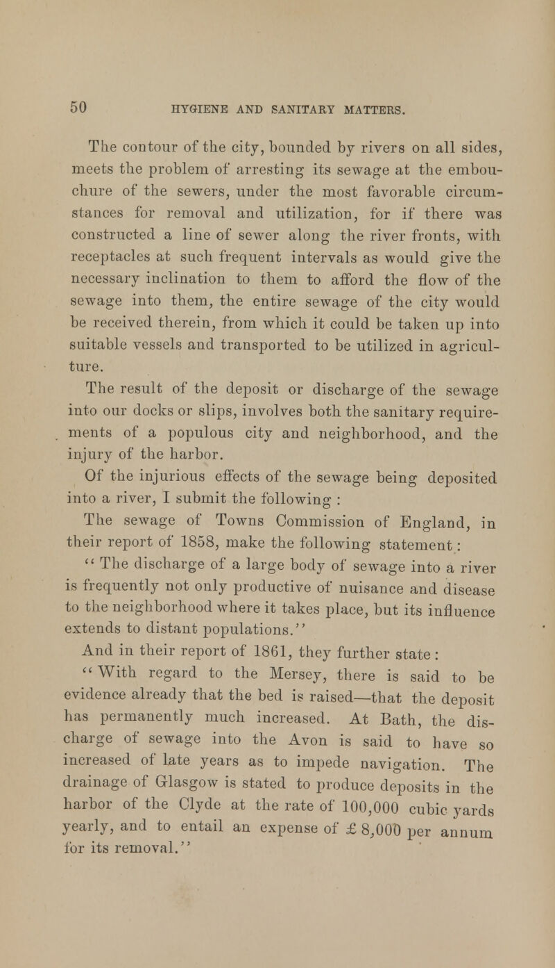 The contour of the city, bounded by rivers on all sides, meets the problem of arresting its sewage at the embou- chure of the sewers, under the most favorable circum- stances for removal and utilization, for if tbere was constructed a line of sewer along the river fronts, with receptacles at such frequent intervals as would give the necessary inclination to them to afford the flow of the sewage into them, the entire sewage of the city would be received therein, from which it could be taken up into suitable vessels and transported to be utilized in agricul- ture. The result of the deposit or discharge of the sewage into our docks or slips, involves both the sanitary require- ments of a populous city and neighborhood, and the injury of the harbor. Of the injurious effects of the sewage being deposited into a river, I submit the following : The sewage of Towns Commission of England, in their report of 1858, make the following statement :  The discharge of a large body of sewage into a river is frequently not only productive of nuisance and disease to the neighborhood where it takes place, but its influence extends to distant populations. And in their report of 1861, they further state: With regard to the Mersey, there is said to be evidence already that the bed is raised—that the deposit has permanently much increased. At Bath, the dis- charge of sewage into the Avon is said to have so increased of late years as to impede navigation. The drainage of Glasgow is stated to produce deposits in the harbor of the Clyde at the rate of 100,000 cubic yards yearly, and to entail an expense of £ 8,000 per annum for its removal.