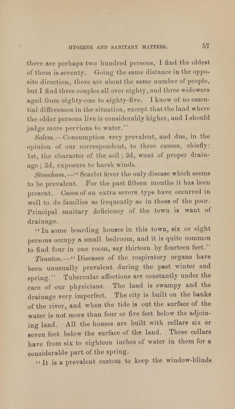 there are perhaps two hundred persons, I find the oldest of them is seventy. Going the same distance in the oppo- site direction, there are about the same number of people, but I find three couples all over eighty, and three widowers aged from eighty-one to eighty-five. I know of no essen- tial differences in the situation, except that the land where the older persons live is considerably higher, and I should judge more pervious to water. Salem.—Consumption very prevalent, and due, in the opinion of our correspondent, to three causes, chiefly: 1st, the character of the soil ; 2d, want of proper drain- age ; 3d, exposure to harsh winds. Stoneham.—Scarlet fever the only disease which seems to be prevalent. For the past fifteen months it has been present . Cases of an extra severe type have occurred in well to do families as frequently as in those of the poor. Principal sanitary deficiency of the town is want of drainage. In some boarding houses in this town, six or eight persons occupy a small bedroom, and it is quite common to find four in one room, say thirteen by fourteen feet. Taunton.— Diseases of the respiratory organs have been unusually prevalent during the past winter and spring. Tubercular affections are constantly under the care of our physicians. The land is swampy and the drainage very imperfect. The city is built on the banks of the river, and when the tide is out the surface of the water is not more than four or five feet below the adjoin- ing land. All the houses are built with cellars six or seven feet below the surface of the land. These cellars have from six to eighteen inches of water in them for a considerable part of the spring. It is a prevalent custom to keep the window-blinds
