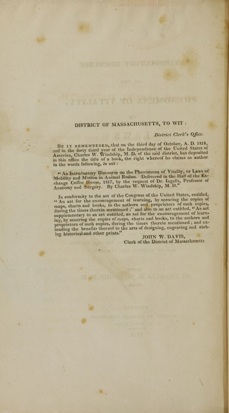 DISTRICT OF MASSACHUSETTS, TO WIT : District Clerk's Office- Be it remembered, that on the third day of October, A. D. 1818, and in the forty third year of the Independence ot the United States o America, Charles W. Windship, M. D. of the sa.d d.str.ct, has deposited in this office the title of a book, the right whereot he claims as author in the words following, to ttdt : « An Introductory Discourse on the Phenomena of Vitality, or Laws of Mobility and Motion in Animal Bodies. Delivered in the Hall ot the fcx- change Coffee House, 1817, by the request of Dr. Ingalls, Protessor of Anatomy and Surgery. By Charles W. Windship, M. D. In conformity to the act of the Congress of the United States, entitled,  \n act for the encouragement of learning, by securing the copies ot maps charts and books, to the authors and proprietors of such copies, during the times therein mentioned ;': and also to an act entitled, An act supplementary to an act entitled, an act for the encouragement ot learn- ine by securing the copies of maps, charts and books, to the authors and proprietors of such copies, during the times therein mentioned ; and ex- tending the benefits thereof to the arts of designing, engraving and etch- ing historical and other prints. ^^ ^ ^^ Clerk of the District of Massachusetts.