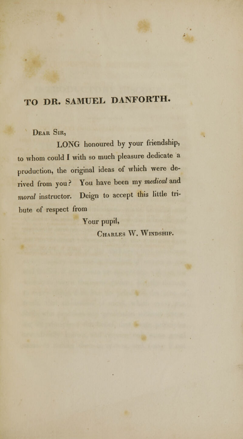 TO DR. SAMUEL DANFORTH. Dear Sir, LONG honoured by your friendship, to whom could I with so much pleasure dedicate a production, the original ideas of which were de- rived from you? You have been my medical and moral instructor. Deign to accept this little tri- bute of respect from Your pupil, Charles W. Windship.