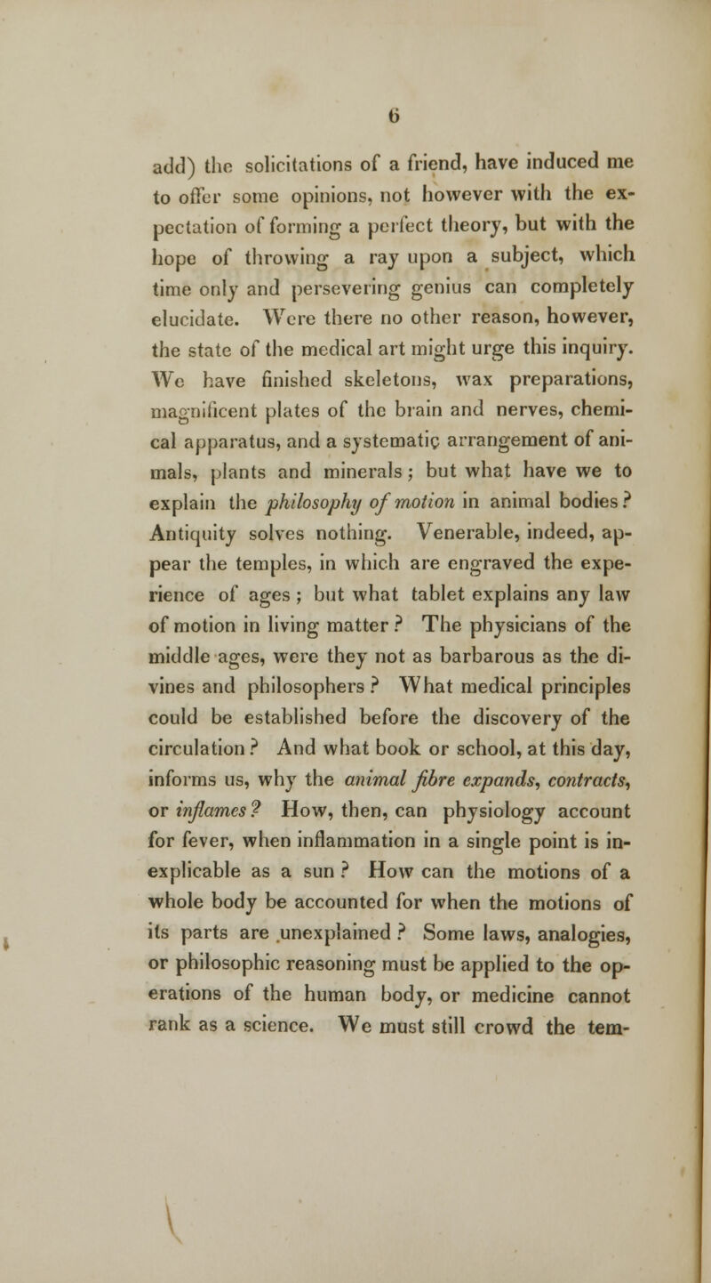 add) tho solicitations of a friend, have induced me to offer some opinions, not however with the ex- pectation of forming a perfect theory, but with the hope of throwing a ray upon a subject, which time only and persevering genius can completely elucidate. Were there no other reason, however, the state of the medical art might urge this inquiry. We have finished skeletons, wax preparations, magnificent plates of the brain and nerves, chemi- cal apparatus, and a systematic arrangement of ani- mals, plants and minerals; but what have we to explain the philosophy of motion in animal bodies? Antiquity solves nothing. Venerable, indeed, ap- pear the temples, in which are engraved the expe- rience of ages ; but what tablet explains any law of motion in living matter ? The physicians of the middle ages, were they not as barbarous as the di- vines and philosophers? What medical principles could be established before the discovery of the circulation ? And what book or school, at this day, informs us, why the animal fibre expands, contracts, or inflames ? How, then, can physiology account for fever, when inflammation in a single point is in- explicable as a sun ? How can the motions of a whole body be accounted for when the motions of its parts are unexplained ? Some laws, analogies, or philosophic reasoning must be applied to the op- erations of the human body, or medicine cannot rank as a science. We must still crowd the tern-