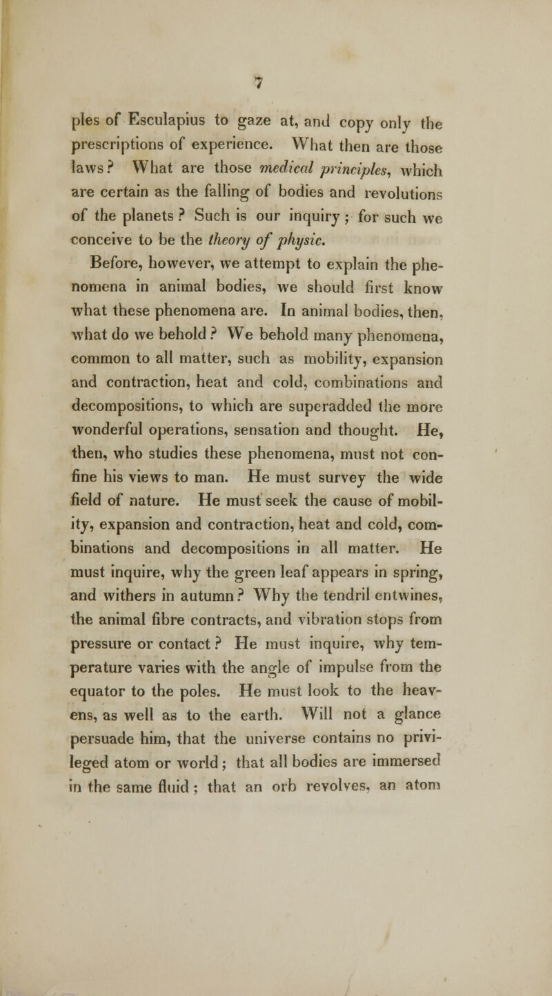 pies of Esculapius to gaze at, and copy only the prescriptions of experience. What then are those laws ? What are those medical principles, which are certain as the falling of bodies and revolutions of the planets ? Such is our inquiry ;■ for such we conceive to be the theory of physic. Before, however, we attempt to explain the phe- nomena in animal bodies, we should first know what these phenomena are. In animal bodies, then, what do we behold ? We behold many phenomena, common to all matter, such as mobility, expansion and contraction, heat and cold, combinations and decompositions, to which are superadded the more wonderful operations, sensation and thought. He, then, who studies these phenomena, must not con- fine his views to man. He must survey the wide field of nature. He must seek the cause of mobil- ity, expansion and contraction, heat and cold, com- binations and decompositions in all matter. He must inquire, why the green leaf appears in spring, and withers in autumn ? Why the tendril entwines, the animal fibre contracts, and vibration stops from pressure or contact ? He must inquire, why tem- perature varies with the angle of impulse from the equator to the poles. He must look to the heav- ens, as well as to the earth. Will not a glance persuade him, that the universe contains no privi- leged atom or world ; that all bodies are immersed in the same fluid ; that an orb revolves, an atom