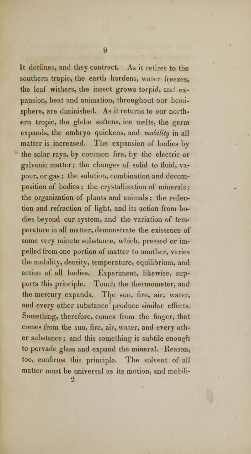 It declines, and they contract. As it retires to the southern tropic, the earth hardens, water freezes, the leaf withers, the insect grows torpid, and ex- pansion, heat and animation, throughout our hemi- sphere, are diminished. As it returns to our north- ern tropic, the glehe softens, ice melts, the germ expands, the embryo quickens, and mobility in all matter is increased. The expansion of bodies by the solar rays, by common fire, by the electric or galvanic matter; the changes of solid to fluid, va- pour, or gas ; the solution, combination and decom- position of bodies ; the crystallization of minerals; the organization of plants and animals ; the reflec- tion and refraction of light, and its action from bo- dies beyond our system, and the variation of tem- perature in all matter, demonstrate the existence of some very minute substance, which, pressed or im- pelled from one portion of matter to another, varies the mobility, density, temperature, equilibrium, and action of all bodies. Experiment, likewise, sup- ports this principle. Touch the thermometer, and the mercury expands. The sun, fire, air, water, and every other substance produce similar effects. Something, therefore, comes from the finger, that comes from the sun, fire, air, water, and every oth- er substance; and this something is subtile enough to pervade glass and expand the mineral. Reason, too, confirms this principle. The solvent of all matter must be universal as its motion, and mobili- 2
