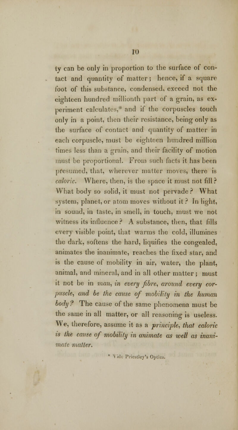 ty can be only in proportion to the surface of con- tact and quantity of matter; hence, if a square foot of this substance, condensed, exceed not the eighteen hundred millionth part of a grain, as ex- periment calculates,* and if the corpuscles touch only in a point, then their resistance, being only as the surface of contact and quantity of matter in each corpuscle, must be eighteen hundred million times less than a grain, and their facility of motion must be proportional. From such facts it has been presumed, that, wherever matter moves, there is caloric. Where, then, is the space it must not fill? What body so solid, it must not pervade ? What system, planet, or atom moves without it ? In light, in sound, in taste, in smell, in touch, must we not witness its influence ? A substance, then, that fills every visible point, that warms the cold, illumines the dark, softens the hard, liquifies the congealed, animates the inanimate, reaches the fixed star, and is the cause of mobility in air, water, the plant, animal, and mineral, and in all other matter; must it not be in man, in every fibre, around every cor- puscle, and be the cause of mobility in the human body? The cause of the same phenomena must be the same in all matter, or all reasoning is useless. We, therefore, assume it as a principle, that, caloric is the cause of mobility in animate as well as inani- mate matter. * Vide Priestley's Optica.