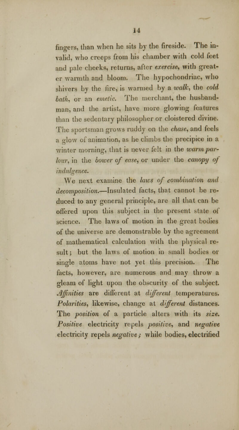 fingers, than when he sits by the fireside. The in- valid, who creeps from his chamber with cold feet and pale cheeks, returns, after exercise, with great- er warmth and bloom. The hypochondriac, who shivers by the fire, is warmed by a walk, the cold bath, or an emetic. The merchant, the husband- man, and the artist, have more glowing features than the sedentary philosopher or cloistered divine. The sportsman grows ruddy on the chase, and feels a glow of animation, as he climbs the precipice in a winter morning, that is never felt in the warmpar- lour, in the bower of ease, or under the canopy of indulgence. We next examine the laws of combination and decomposition.—Insulated facts, that cannot be re- duced to any general principle, are all that can be offered upon this subject in the present state of science. The laws of motion in the great bodies of the universe are demonstrable by the agreement of mathematical calculation with the physical re- sult ; but the laws of motion in small bodies or single atoms have not. yet this precision. The facts, however, are numerous and may throw a gleam of light upon the obscurity of the subject. Affinities are different at different temperatures. Polarities, likewise, change at different distances. The position of a particle alters with its size. Positive electricity repels positive, and negative electricity repels negative; while bodies, electrified