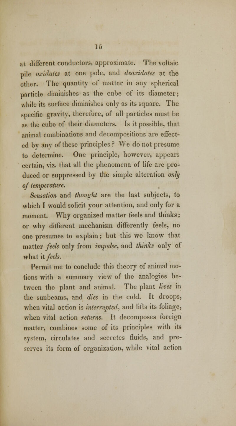 16 at different conductors, approximate. The voltaic pile oxidates at one pole, and deoxidates at the other. The quantity of matter in any spherical particle diminishes as the cube of its diameter; while its surface diminishes only as its square. The specific gravity, therefore, of all particles must be as the cube of their diameters. Is it possible, that animal combinations and decompositions are effect- ed by any of these principles ? We do not presume to determine. One principle, however, appears certain, viz. that all the phenomena of life are pro- duced or suppressed by the simple alteration only of temperature. Sensation and thought are the last subjects, to which I would solicit your attention, and only for a moment. Why organized matter feels and thinks; or why different mechanism differently feels, no one presumes to explain ; but this we know that matter feels only from impulse, and thinks only of what it feels. Permit me to conclude this theory of animal mo- tions with a summary view of the analogies be- tween the plant and animal. The plant lives in the sunbeams, and dies in the cold. It droops, when vital action is interrupted, and lifts its foliage, when vital action returns. It decomposes foreign matter, combines some of its principles with its system, circulates and secretes fluids, and pre- serves its form of organization, while vital action