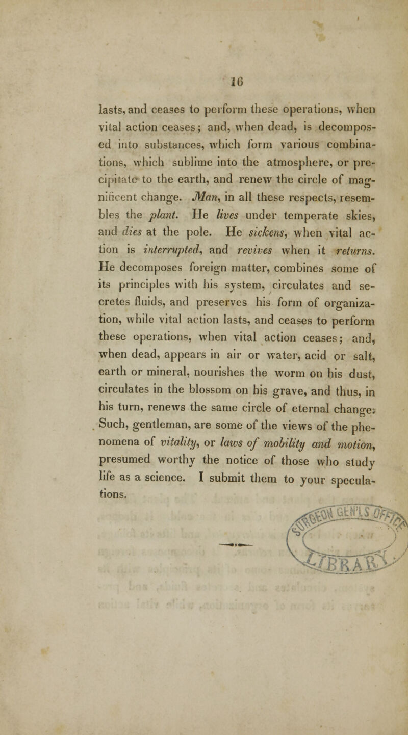 lasts, and ceases to perform these operations, when vital action ceases; and, when dead, is decompos- ed into substances, which form various combina- tions, which sublime into the atmosphere, or pre- cipitate to the earth, and renew the circle of mag- nificent change. Man, in all these respects, resem- bles the plant. He lives under temperate skies, and dies at the pole. He sickens, when vital ac- tion is interrupted, and revives when it returns. He decomposes foreign matter, combines some of its principles with his system, circulates and se- cretes fluids, and preserves his form of organiza- tion, while vital action lasts, and ceases to perform these operations, when vital action ceases; and, when dead, appears in air or water, acid or salt, earth or mineral, nourishes the worm on his dust, circulates in the blossom on his grave, and thus, in his turn, renews the same circle of eternal change. Such, gentleman, are some of the views of the phe- nomena of vitality, or laws of mobility and motion, presumed worthy the notice of those who study life as a science. I submit them to your specula- tions. d0 x?>>
