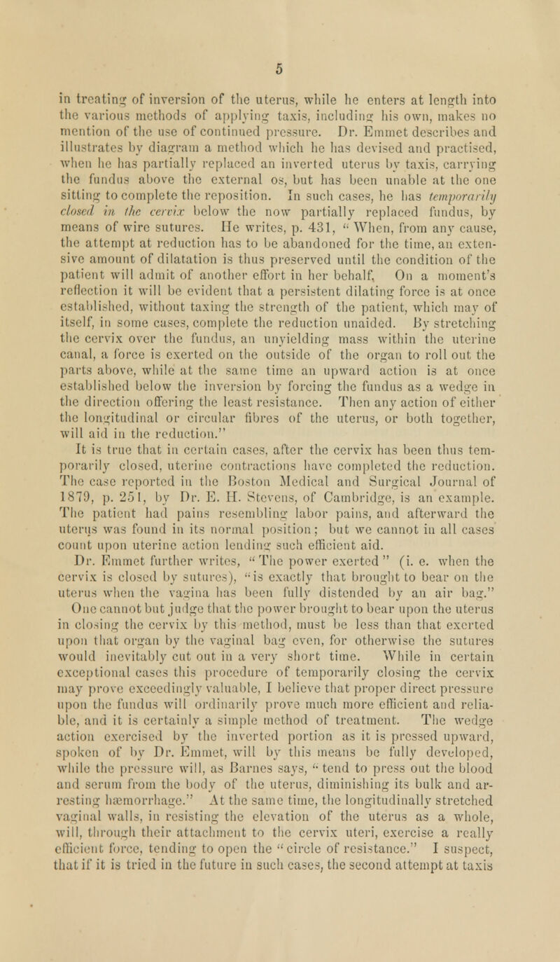 in treating of inversion of the uterus, while he enters at length into the various methods of applying taxis, including his own, makes no mention of the use of continued pressure. Dr. Emmet describes and illustrates by diagram a method which he has devised and practised, when he has partially replaced an inverted uterus by taxis, carrying the fundus above the external os, but has been unable at the one sitting to complete the reposition. In such cases, he has temporarily closed in the cervix below the now partially replaced fundus, by means of wire sutures. He writes, p. 431,  When, from any cause, the attempt at reduction has to be abandoned for the time, an exten- sive amount of dilatation is thus preserved until the condition of the patient will admit of another effort in her behalf, On a moment's reflection it will be evident that a persistent dilating force is at once established, without taxing the strength of the patient, which may of itself, in some case3, complete the reduction unaided. By stretching the cervix over the fundus, an unyielding mass within the uterine canal, a force is exerted on the outside of the organ to roll out the parts above, while at the same time an upward action is at once established below the inversion by forcing the fundus as a wedge in the direction offering the least resistance. Then any action of either the longitudinal or circular fibres of the uterus, or both together, will aid in the reduction. It is true that in certain cases, after the cervix has been thus tem- porarily closed, uterine contractions have completed the reduction. The case reported in the Boston Medical and Surgical Journal of 1879, p. 251, by Dr. E. H. Stevens, of Cambridge, is an example. The patient had pains resembling labor pains, and afterward the uterus was found in its normal position; but we cannot in all cases count upon uterine action lending such efficient aid. Dr. Emmet further writes,  The power exerted  (i.e. when the cervix is closed by sutures), <;is exactly that brought to bear on the uterus when the vagina has been fully distended by an air bag. One cannot but judge that the power brought to bear upon the uterus in closing the cervix by this method, must be less than that exerted upon that organ by the vaginal bag even, for otherwise the sutures would inevitably cut out in a very short time. While in certain exceptional cases this procedure of temporarily closing the cervix may prove exceedingly valuable, I believe that proper direct pressure upon the fundus will ordinarily prove much more efficient and relia- ble, and it is certainly a simple method of treatment. The wedge action exercised by the inverted portion as it is pressed upward, spoken of by Dr. Emmet, will by this means be fully developed, while the pressure will, as Barnes says, u tend to press out the blood and serum from the body of the uterus, diminishing its bulk and ar- resting haemorrhage. At the same time, the longitudinally stretched vaginal walls, in resisting the elevation of the uterus as a whole, will, through their attachment to the cervix uteri, exercise a really efficient force, tending to open the circle of resistance. I suspect, that if it is tried in the future in such cases, the second attempt at taxis