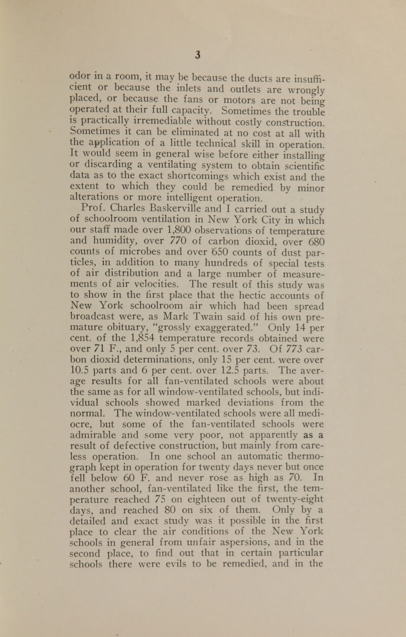 odor in a room, it may be because the ducts are insuffi- cient or because the inlets and outlets are wrongly placed, or because the fans or motors are not being operated at their full capacity. Sometimes the trouble is practically irremediable without costly construction. Sometimes it can be eliminated at no cost at all with the application of a little technical skill in operation. It would seem in general wise before either installing or discarding a ventilating system to obtain scientific data as to the exact shortcomings which exist and the extent to which they could be remedied by minor alterations or more intelligent operation. Prof. Charles Baskerville and I carried out a study of schoolroom ventilation in New York City in which our staff made over 1,800 observations of temperature and humidity, over 770 of carbon dioxid, over 680 counts of microbes and over '650 counts of dust par- ticles, in addition to many hundreds of special tests of air distribution and a large number of measure- ments of air velocities. The result of this study was to show in the first place that the hectic accounts of New York schoolroom air which had been spread broadcast were, as Mark Twain said of his own pre- mature obituary, grossly exaggerated. Only 14 per cent, of the 1,854 temperature records obtained were over 71 F., and only 5 per cent, over 73. Of 773 car- bon dioxid determinations, only 15 per cent, were over 10.5 parts and 6 per cent, over 12.5 parts. The aver- age results for all fan-ventilated schools were about the same as for all window-ventilated schools, but indi- vidual schools showed marked deviations from the normal. The window-ventilated schools were all medi- ocre, but some of the fan-ventilated schools were admirable and some very poor, not apparently as a result of defective construction, but mainly from care- less operation. In one school an automatic thermo- graph kept in operation for twenty days never but once fell below 60 F. and never rose as high as 70. In another school, fan-ventilated like the first, the tem- perature reached 75 on eighteen out of twenty-eight days, and reached 80 on six of them. Only by a detailed and exact study was it possible in the first place to clear the air conditions of the New York- schools in general from unfair aspersions, and in the second place, to find out that in certain particular schools there were evils to be remedied, and in the