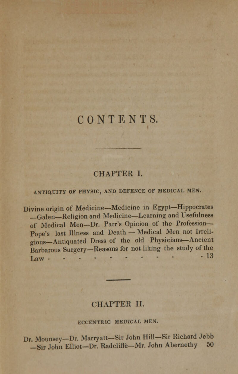 CONTENTS. CHAPTER I. ANTIQUITY OF PHYSIC, AND DEFENCE OF MEDICAL MEN. Divine origin of Medicine—Medicine in Egypt—Hippocrates —Galen—Religion and Medicine—Learning and Usefulness of Medical Men—Dr. Parr's Opinion of the Profession— Pope's last Illness and Death — Medical Men not Irreli- gious—Antiquated Dress of the old Physicians—Ancient Barbarous Surgerj'—Reasons for not liidng the study of the Law 13 CHAPTER IL ECCENTRIC MEDICAL MEN. Dr. Mounsey—Dr. Marryatt-Sir John Hill—Sir Richard Jebb —Sir John Elliot—Dr. Radcliffe—Mr. John Abernethy 50