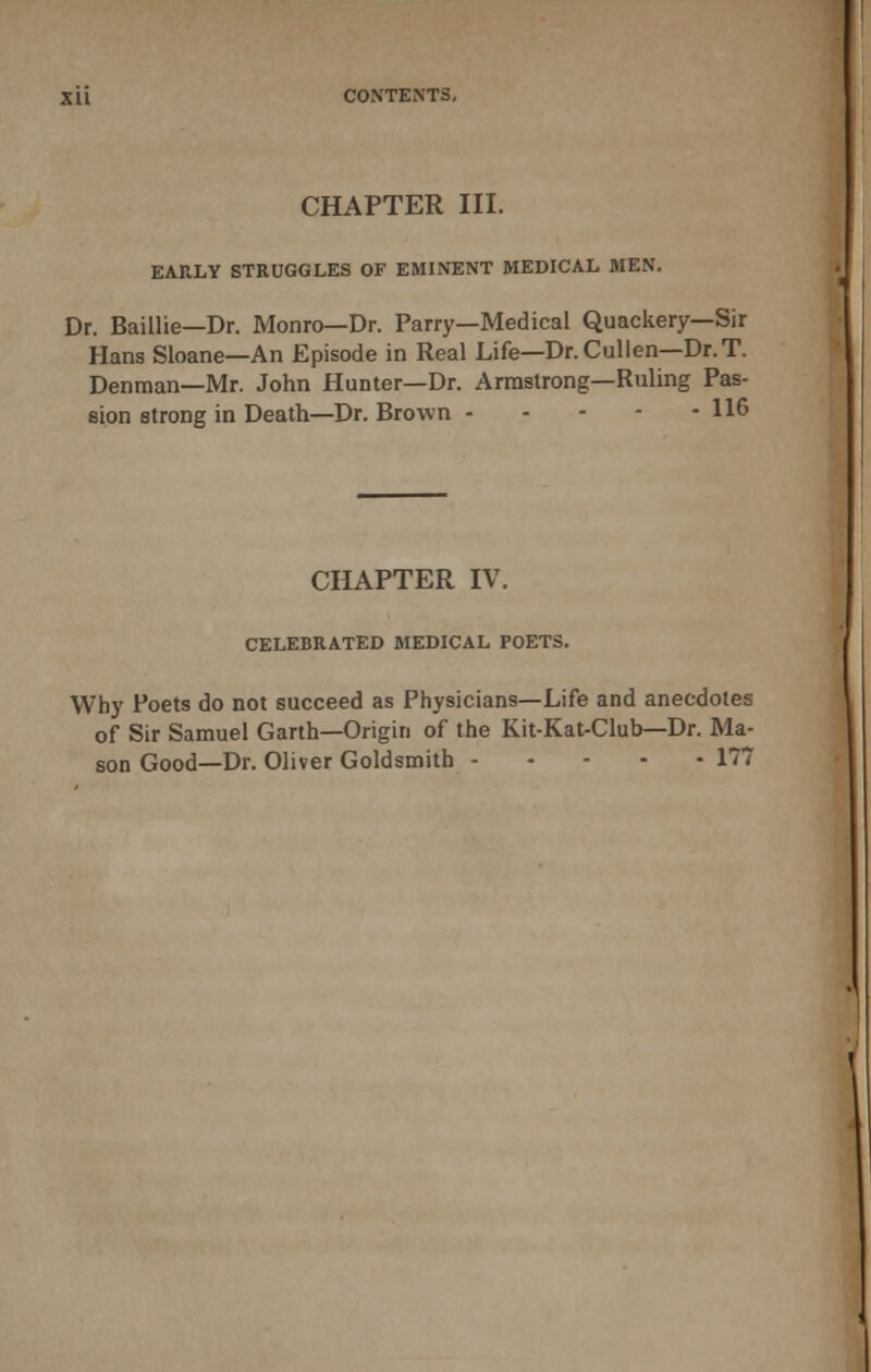 EARLY STRUGGLES OF EMINENT MEDICAL MEN. Dr. Baillie—Dr. Monro—Dr. Parry—Medical Quackery—Sir Hans Sloane—An Episode in Real Life—Dr.Cullen—Dr.T. Denman—Mr. John Hunter—Dr. Armstrong—Ruling Pas- sion strong in Death—Dr. Brown 116 CHAPTER IV. CELEBRATED MEDICAL POETS. Why Poets do not succeed as Physicians—Life and anecdotes of Sir Samuel Garth—Origin of the Kit-Kat-Club—Dr. Ma- son Good—Dr. Oliver Goldsmith 177