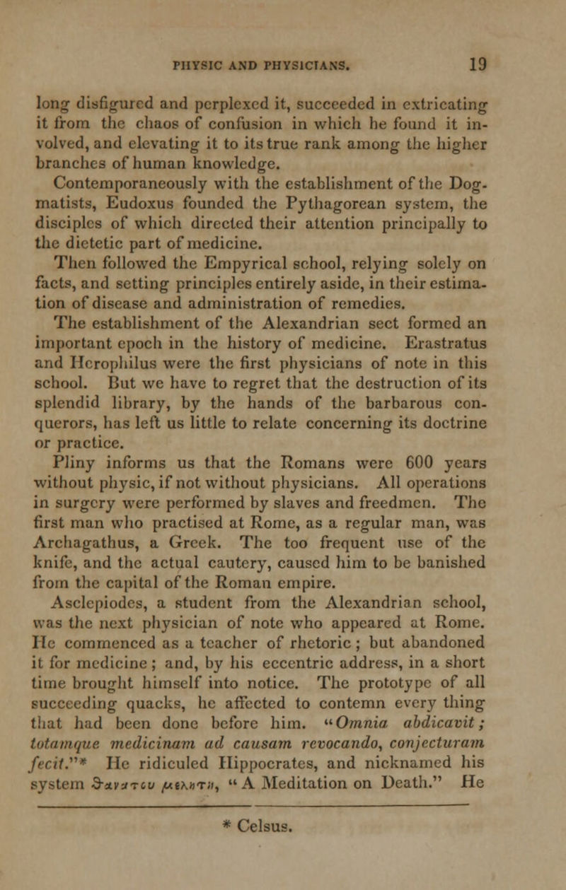 long disfigured and perplexed it, succeeded in extricating it from the cliaos of confusion in which he found it in- volved, and elevating it to its true rank among the higher branches of human knowledge. Contemporaneously with the establishment of the Dog. matists, Eudoxus founded the Pythagorean system, the disciples of which directed their attention principally to the dietetic part of medicine. Then followed the Empyrical school, relying solely on facts, and setting principles entirely aside, in their estima- tion of disease and administration of remedies. The establishment of the Alexandrian sect formed an important epoch in the history of medicine. Erastratus and Hcrophilus were the first physicians of note in this school. But we have to regret that the destruction of its splendid library, by the hands of the barbarous con- querors, has left us little to relate concerning its doctrine or practice. Pliny informs us that the Romans were 600 years without physic, if not without physicians. All operations in surgery were performed by slaves and freedmen. The first man who practised at Rome, as a regular man, was Archagathus, a Greek. The too frequent use of the knife, and the actual cautery, caused him to be banished from the capital of the Roman empire. Asclepiodes, a student from the Alexandrian school, was the next physician of note who appeared at Rome. He commenced as a teacher of rhetoric ; but abandoned it for medicine; and, by his eccentric address, in a short time brought himself into notice. The prototype of all succeeding quacks, he affected to contemn every thing tiiat had been done before him. Omnia, abdicavit; tutamque medicinam ad causam rcvocando, conjccturam fecit.* He ridiculed Hippocrates, and nicknamed his system •9-aivaTcu j««\»t;i,  A Meditation on Death. He * Celsus.