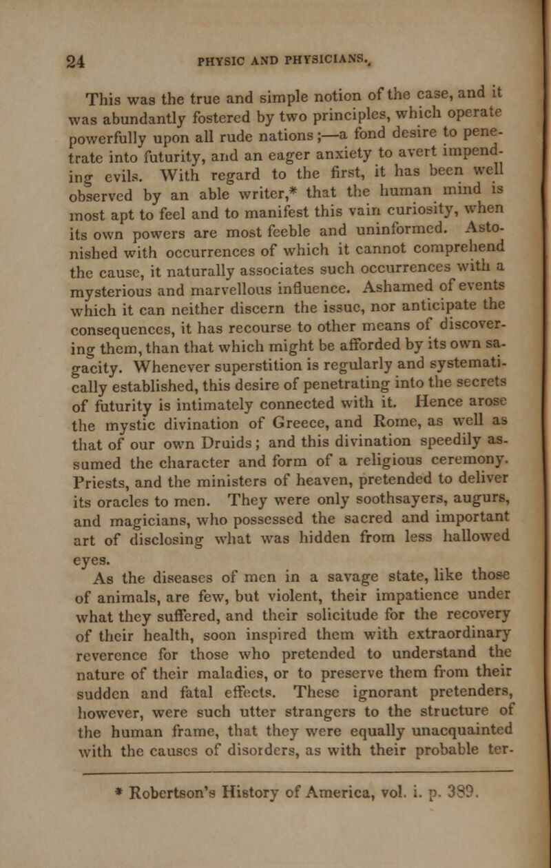 This was the true and simple notion of the case, and it was abundantly fostered by two principles, which operate powerfully upon all rude nations;—a fond desire to pene- trate into futurity, and an eager anxiety to avert impend- ing evils. With regard to the first, it has been well observed by an able writer,* that the human mind is most apt to feel and to manifest this vain curiosity, when its own powers are most feeble and uninformed. Asto- nished with occurrences of which it cannot comprehend the cause, it naturally associates such occurrences with a mysterious and marvellous influence. Ashamed of events which it can neither discern the issue, nor anticipate the consequences, it has recourse to other means of discover- ing them, than that which might be afforded by its own sa- gacity. Whenever superstition is regularly and systemati- cally established, this desire of penetrating into the secrets of futurity is intimately connected with it. Hence arose the mystic divination of Greece, and Rome, as well as that of our own Druids ; and this divination speedily as- sumed the character and form of a religious ceremony. Priests, and the ministers of heaven, pretended to deliver its oracles to men. They were only soothsayers, augurs, and magicians, who possessed the sacred and important art of disclosing what was hidden from less hallowed eyes. As the diseases of men in a savage state, like those of animals, are few, but violent, their impatience under what they suffered, and their solicitude for the recovery of their health, soon inspired them with extraordinary reverence for those who pretended to understand the nature of their maladies, or to preserve them from their sudden and fatal effects. These ignorant pretenders, however, were such utter strangers to the structure of the human frame, that they were equally unacquainted with the causes of disorders, as with their probable ter-