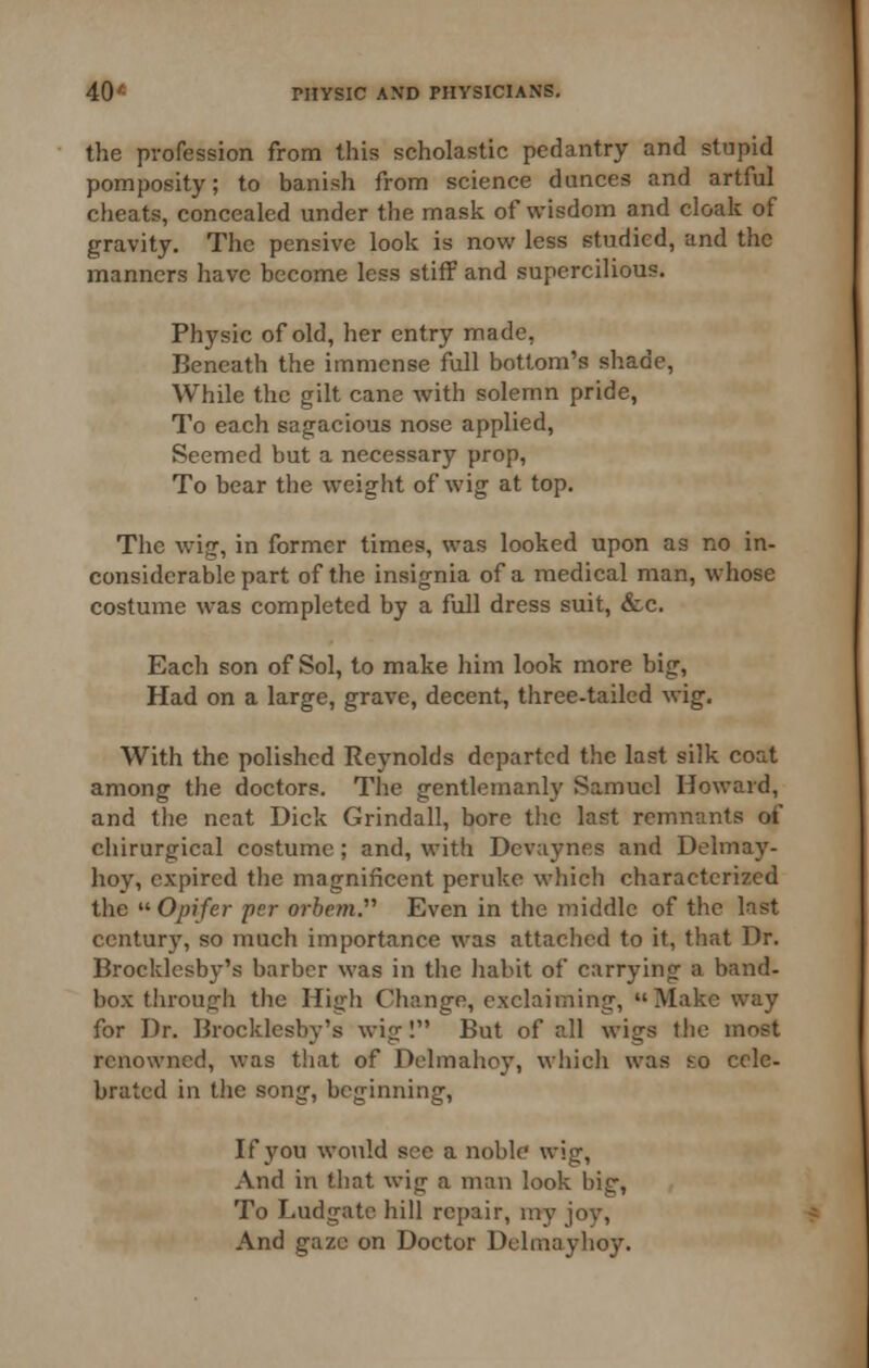 the profession from this scholastic pedantry and stupid pomposity; to banish from science dunces and artful cheats, concealed under the mask of wisdom and cloak of gravity. The pensive look is now less studied, and the manners have become less stiff and supercilious. Physic of old, her entry made, Beneath the immense full bottom's shade, While the gilt cane with solemn pride, To each sagacious nose applied. Seemed but a necessary prop. To bear the weight of wig at top. The wig, in former times, was looked upon as no in- considerable part of the insignia of a medical man, whose costume was completed by a full dress suit, &c. Each son of Sol, to make him look more big, Had on a large, grave, decent, three-tailed wig. With the polished Reynolds departed the last silk coat among the doctors. The gentlemanly Samuel Howard, and the neat Dick Grindall, bore tlic last remnants of chirurgical costume; and, with Dcvaynes and Delmay- hoy, expired the magnificent peruke which characterized the ^'■Opifer per orhem. Even in the middle of the last century, so much importance was attached to it, that Dr. Brocklcsby's barber was in the habit of carrying a band- box tiirough the High Change, exclaiming, Make way for Dr. Brocklcsby's wig I But of all wigs the most renowned, was that of Dclmahoy, which was £o cele- brated in the song, beginning, If you would see a noble wig. And in that wig a man look big, To Ludgatc hill repair, my joy. And gaze on Doctor Delmayhoy.