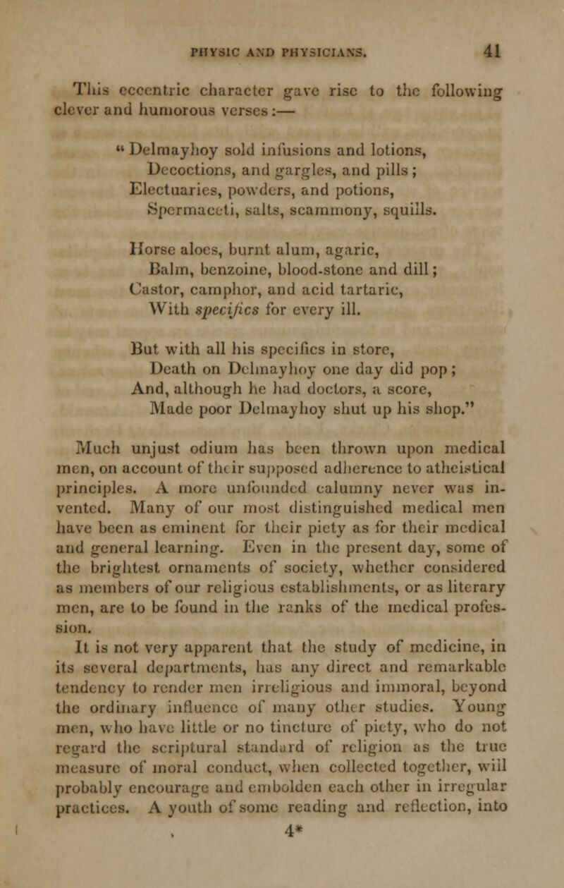 This eccentric character gave rise to the following clever and humorous verses:—  Delmayhoy sold infusions and lotions, Decoctions, and gargles, and pills; Electuaries, powders, and potions. Spermaceti, salts, scarnniony, squills. Horse aloes, burnt alum, agaric. Balm, benzoine, blood.stone and dill; Castor, camphor, and acid tartaric, With specifics for every ill. But with all his specifics in store. Death on Delmayhoy one day did pop; And, although he had doctors, a score. Made poor Delmayhoy shut up his shop. Much unjust odium has been thrown upon medical men, on account of tlicir sujjposed adlierence to atheistical principles. A more unfounded calumny never was in- vented. Many of our most distinguished medical men have been as eminent for their piety as for their medical and general learning. Even in tlie present day, some of the brightest ornaments of society, whether considered as members of our religious establisiimcnts, or as literary men, are to be found in the ranks of tlie medical profes- sion. It is not very apparent that the study of medicine, in its several de()artments, has any direct and remarkable tendency to render men irreligious and immoral, beyond the ordinary influence of many other studies. Young men, who have little or no tincture of piety, who do not regard the serijitural standurd of religion as the true measure of moral conduct, when collected togetlicr, will probably encourage and embolden each other in irregular practices. A youth of some reading and reflection, into 4*