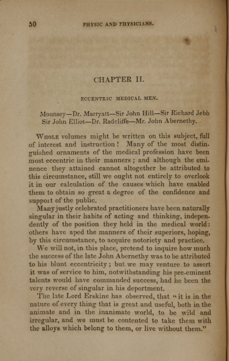 CHAPTER II. ECCENTRIC MEDICAL MEN. Mounsey—Dr. xMarryatt—Sir John Hill—Sir Richard Jebb Sir John Elliot—Dr. Radcliffe—Mr. John Abernethy. Whole volumes mi^ht be written on this subject, full of interest and instruction ! Many of the most distin- guished ornaments of the medical profession have been most eccentric in their manners ; and although the emi- nence they attained cannot altogether be attributed to this circumstance, still we ought not entirely to overlook it in our calculation of the causes which have enabled them to obtain so great a degree of the confidence and suppoit of the public. Many justly celebrated practitioners have been naturally singular in their habits of acting and thinking, indepen- dently of the position they held in the medical world: others have aped the manners of their superiors, hoping, by this circumstance, to acquire notoriety and practice. We will not, in this place, pretend to inquire how much the success of the late John Abernethy was to be attributed to his blunt eccentricity ; but we may venture to assert it was of service to him, notwithstanding his pre-eminent talents would have commanded success, had he been the very reverse of singular in his deportment. The late Lord Erskine has observed, that  it is in the nature of every thing that is great and useful, both in the animate and in the inanimate world, to be wild and irregular, and wo must be contented to take them with the alloys which belong to them, or live witliout them.