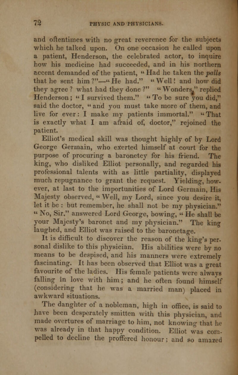 and oftentimes with no great reverence for the subjects which he talked upon. On one occasion he called upon a patient, Henderson, the celebrated actor, to inquire how his medicine had succeeded, and in his northern accent demanded of the patient, Had he taken the palls that he sent him ?— He had.  Well! and how did they agree ? what had they done ?  Wonders. replied Henderson ;  I survived them.  To be sure you did, said the doctor,  and you must take more of them, and live for ever: I make my patients immortal.  That is exactly what I am afraid of, doctor, rejoined the patient. Elliot's medical skill was thought highly of by Lord George Germain, who exerted himself at court for the purpose of procuring a baronetc}' for his friend. The king, who disliked Elliot personally, and regarded his professional talents with as little partiality, displayed much repugnance to grant the request. Yielding, how- ever, at last to the importunities of Lord Germain, His Majesty observed,  Well, my Lord, since you desire it, let it be : but remember, he shall not be my physician.  No, Sir. answered Lord George, bowing,  He shall be your Majesty's baronet and my physician. The king laughed, and Elliot was raised to the baronetage. It is difficult to discover the reason of the king's per- sonal dislike to this physician. His abilities were by no means to be despised, and his manners were extremely fascinating. It has been observed that Elliot was a great favourite of the ladies. His female patients were always falling in love with him; and he often found himself (considering that he was a married man) placed in awkward situations. The danghter of a nobleman, high in office, is said to have been desperately smitten with this physician, and made overtures of marriage to him, not knowing that he was already in that happy condition. Elliot was com- pelled to decline the proffered honour: and so amazed