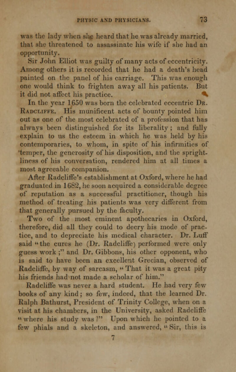 was the lady when slig heard that he was already married, that slic threatened to assassinate his wife if she had an opportunity. Sir John Elliot was guilty of many acts of eccentricity. Among others it is recorded that he had a death's head painted on the panel of his carriage. This was enough one would think to frighten away all his patients. But it did not affect his practice. ^ In the year 1650 was born the celebrated eccentric Dr. Radcliffe. His munificent acts of bounty pointed him out as one of the most celebrated of a profession that has always been distinguished for its liberality ; and fully explain to us the esteem in which he was held by his contemporaries, to whom, in spite of his infirmities of 'temper, the generosity of his disposition, and the spright- lincss of his conversation, rendered him at all times a most agreeable companion. After Radcliffe's establishment at Oxford, where he had graduated in 1682, he soon acquired a considerable degree of reputation as a successful practitioner, though his method of treating his patients was very different from that generally pursued by the faculty. Two of the most eminent apothecaries in Oxford, therefore, did all they could to decry his mode of prac- tice, and to depreciate his medical character. Dr. Luff said the cures he (Dr. Radcliffe) performed were only guess work ; and Dr. Gibbons, liis otlicr opponent, who is said to have been an excellent Grecian, observed of Radcliffe, by way of sarcasm,  That it was a great pity his friends had not made a scholar of him. Radcliffe was never a hard student. He had very fev,' books of any kind; so few, indeed, that the learned Dr. Ralph Bathurst, President of Trinity College, when on a visit at his chambers, in the University, asked Radcliffe  where his study was ? Upon which he pointed to a few phials and a skeleton, and answered,  Sir, this is 7