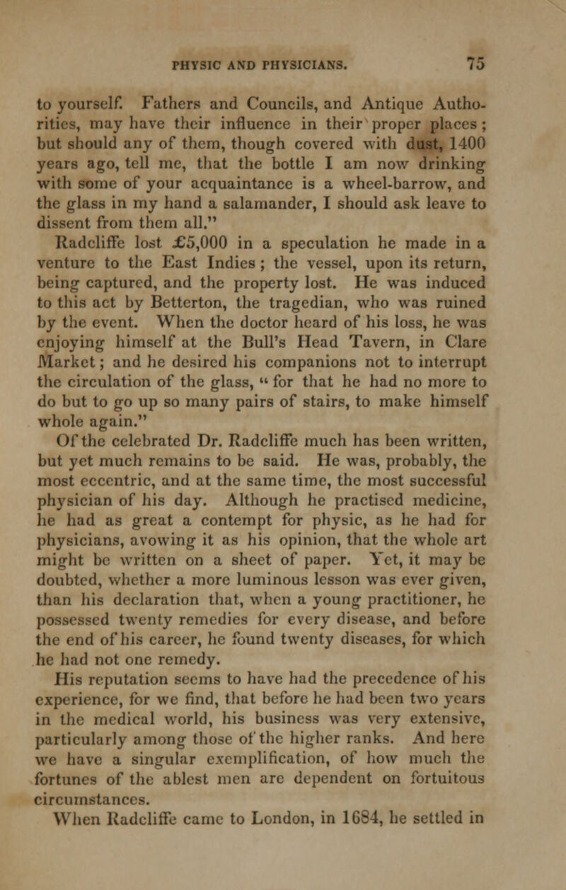 to yourself. Fathers and Councils, and Antique Autho- rities, may have their influence in their proper places ; but should any of them, though covered with diiat, 1400 years ago, tell me, that the bottle I am now drinking with some of your acquaintance is a whcel-barrow, and the glass in my hand a salamander, I should ask leave to dissent from them all. RadclifFe lost :G5,000 in a speculation he made in a venture to the East Indies; the vessel, upon its return, being captured, and the property lost. He was induced to this act by Betterton, the tragedian, who was ruined by the event. When the doctor heard of his loss, he was enjoying himself at the Bull's Head Tavern, in Clare Market; and he desired his companions not to interrupt the circulation of the glass,  for that he had no more to do but to go up so many pairs of stairs, to make himself whole again. Of the celebrated Dr. RadclifFe much has been written, but yet much remains to be said. He was, probably, the most eccentric, and at the same time, the most successful ph3'sician of his day. Although he practised medicine, he had as great a contempt for physic, as he had for physicians, avowing it as his opinion, that the whole art might be written on a sheet of paper. Yet, it may be doubted, whether a more luminous lesson was ever given, than his declaration that, when a young practitioner, he possessed twenty remedies for every disease, and before the end of his career, he found twenty diseases, for which he had not one remedy. His reputation seems to have had the precedence of his experience, for we find, that before he had been two years in the medical world, his business was very extensive, particularly among those of the higher ranks. And here we have a singular exemplification, of how much tlie fortunes of the ablest men arc dependent on fortuitous circumstances. When RadclifFe came to London, in 1684, he settled in