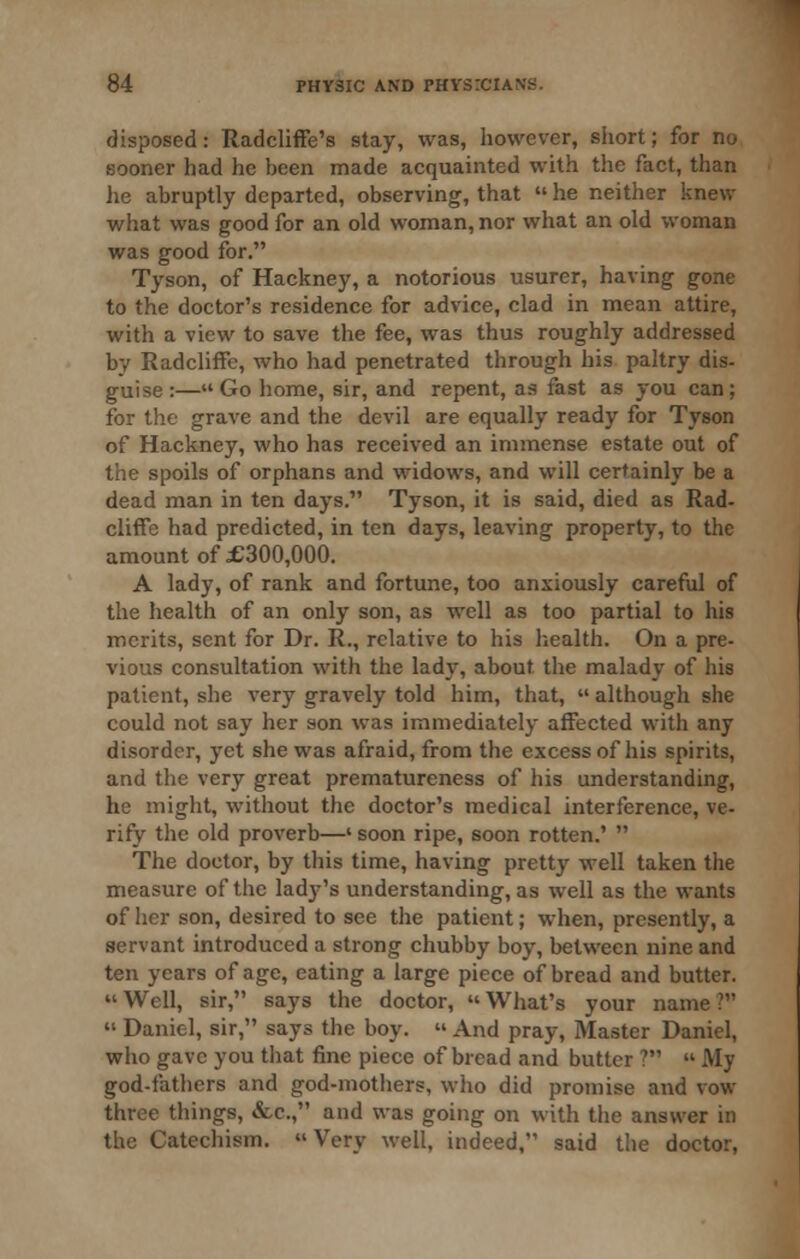 disposed: Radcliffe's stay, was, however, short; for no sooner had he been made acquainted with the fact, than he abruptly departed, observing, that  he neither knew what was good for an old woman, nor what an old woman was good for. Tyson, of Hackney, a notorious usurer, having gone to the doctor's residence for advice, clad in mean attire, with a view to save the fee, was thus roughly addressed by RadclifFe, who had penetrated through his paltry dis- guise :—Go home, sir, and repent, as fast as you can; for the grave and the devil are equally ready for Tyson of Hackney, who has received an immense estate out of the spoils of orphans and widows, and will certainly be a dead man in ten days. Tyson, it is said, died as Rad- cliffe had predicted, in ten days, leaving property, to the amount of £300,000. A lady, of rank and fortune, too anxiously careful of the health of an only son, as well as too partial to his merits, sent for Dr. R., relative to his liealth. On a pre- vious consultation with the lady, about the malady of his patient, she very gravely told him, that,  although she could not say her son was immediately affected with any disorder, yet she was afraid, from the excess of his spirits, and the very great prematureness of his understanding, he might, without the doctor's medical interference, ve- rify the old proverb—' soon ripe, soon rotten.'  The doctor, by this time, having pretty well taken the measure of the ladj^'s understanding, as well as the wants of her son, desired to see the patient; when, presently, a servant introduced a strong chubby boy, between nine and ten years of age, eating a large piece of bread and butter. Well, sir, says the doctor, What's your name?  Daniel, sir, says the boy.  And pray. Master Daniel, who gave you that fine piece of bread and butter ?  My god-fathers and god-mothers, who did promise and vow three things, &c., and was going on with the answer in the Catechism.  Very well, indeed, said the doctor,