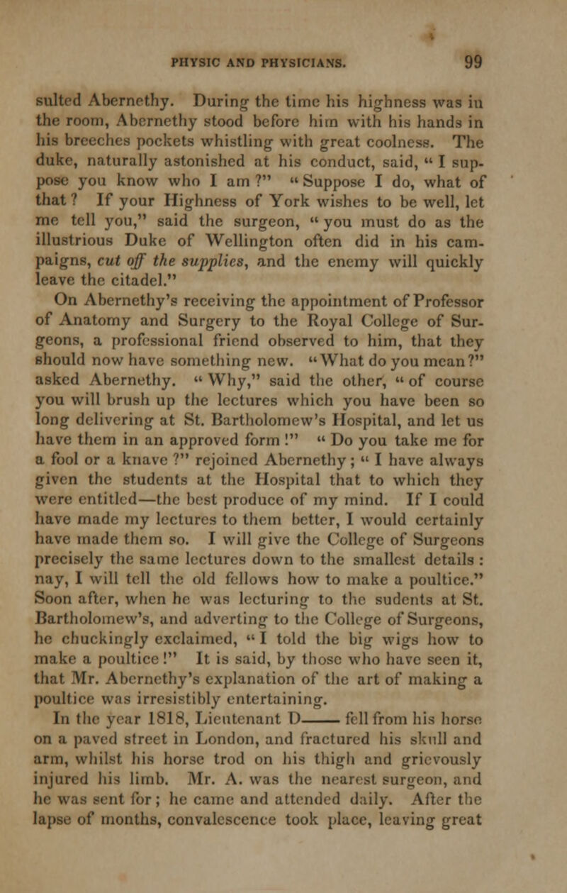 suited Aberncthy. During- the time his highness was iu the room, Abernethy stood before him with his hands in iiis breeches pockets whistling with great coolness. The duke, naturally astonished at his conduct, said,  I sup- pose you know who I am ?  Suppose I do, what of that ? If your Highness of York wishes to be well, let me tell you, said the surgeon,  you must do as the illustrious Duke of Wellington often did in his cam. paigns, cut off the supplies, and the enemy will quickly leave the citadel. On Abernethy's receiving the appointment of Professor of Anatomy and Surgery to the Royal College of Sur- geons, a professional friend observed to him, that they should now have something new. What do you mean? asked Abernethy.  Why, said the other,  of course you will brush up the lectures which you have been so long delivering at St. Bartholomew's Hospital, and let us liave them in an approved form I  Do you take me for a fool or a knave ? rejoined Abernethy;  I have always given the students at the Hospital that to which they were entitled—the best produce of my mind. If I could have made my lectures to them better, I would certainly have made them so. I will give the College of Surgeons precisely the same lectures down to the smallest details : nay, I will tell tlie old fellows how to make a poultice. Soon after, when he was lecturing to the sudents at St. Bartholomew's, and adverting to the College of Surgeons, he chuckingly exclaimed,  I told the big wigs how to make a poultice! It is said, by those who have seen it, that Mr. Abernethy's explanation of the art of making a poultice was irresistibly entertaining. In the year 1818, Lieutenant D fell from his horsn on a paved street in London, and fractured his skull and arm, whilst his horse trod on liis thigh and grievously injured his limb. Mr. A. was the nearest surgeon, and he was sent for ; he came and attended daily. After tlie lapse of months, convalescence took place, leaving great