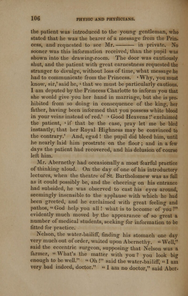 the patient was introduced to the young gentleman, who stated that he was the bearer of a message from the Prin- cess, and requested to see Mr. in private. No sooner was this information received, than the pupil was shown into the drawing-room. The door was cautiously shut, and the patient with great earnestness requested the stranger to divulge, without loss of time, what message he had to communicate from the Princess. 'Why, you must know, sir,' said he, ' that we must be particularly cautious. I am deputed by the Princess Charlotte to inform you that she would give you her hand in marriage, but she is pro- hibited from so doing in consequence of the king, her father, having been informed that you possess white blood in your veins instead of red.' ' Good Heavens !' exclaimed the patient, ' if that be the case, pray let me be bled instantly, that her Royal Highness may be convinced to the contrary.' And, egad ! the pupil did bleed him, until he nearly laid iiim prostrate on the floor; and in a few days the patient had recovered, and his delusion of course left him. Mr. Abernethy had occasionally a most fearful practice of thinking aloud. On the day of one of his introductory lectures, when the theatre of St. Bartholomew was as full as it could possibly be, and the cheering on his entrance had subsided, he was observed to cast his eyes around, seemingly insensible to the applause with which he had been greeted, and he exclaimed with great feeling and pathos,  God help you all! what is to become of you ? evidently much moved by the appearance of so great a number of medical students, seeking for information to be fitted for practice. Nelson, the water-bailiff, finding his stomach one day very much out of order, waited upon Abernethy.  Well, said the eccentric surgeon, supposing that Nelson was a farmer,  Wiiat's the matter with you ? you look big enough to be well.  Oh ! said the water-bailiff,  I am very bad indeed, doctor.  I am no doctor, said Abcr-