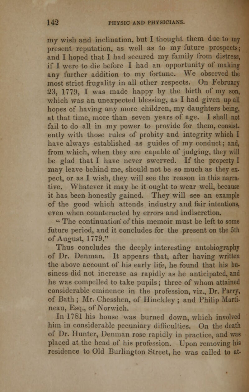 my wish and inclination, but I thought them due to my present reputation, as well as to my future prospects; and I hoped that I iiad secured my family from distress, if I were to die before I had an opportunity of making any further addition to my fortune. We observed the most strict frugality in all other respects. On February 23, 1779, I was made happy by the birth of my son, which was an unexpected blessing, as I had given up all hopes of having any more children, my daughters being, at that time, more than seven years of age. I shall not fail to do all in my power to provide for them, consist- ently with those rules of probity and integrity which I have always established as guides of ray conduct; and, from which, when they are capable of judging, they will be glad that I have never swerved. If the property I may leave behind me, should not be so much as they ex- pect, or as I wish, they will see the reason in this narra- tive. Whatever it may be it ought to wear well, because it has been honestly gained. They will see an example of the good which attends industry and fair intentions, eyen when counteracted by errors and indiscretion.  The continuation of this memoir must be left to some future period, and it concludes for the present on the 5th of August, 1779. Thus concludes the deeply interesting autobiography of Dr. Denman. It appears that, after having written the above account of his early life, he found that his bu- siness did not increase as rapidly as he anticipated, and he was compelled to take pupils; three of whom attained considerable eminence in the profession, viz.. Dr. Parry, of Bath ; Mr. Chesshen, of Hinckley ; and Philip Marti- neau, Esq., of Norwich. In 1781 his house was burned down, which involved him in considerable pecuniary difficulties. On the death of Dr. Hunter, Denman rose rapidly in practice, and was placed at the head of his profession. Upon removing his residence to Old Burlington Street, he was called to at-