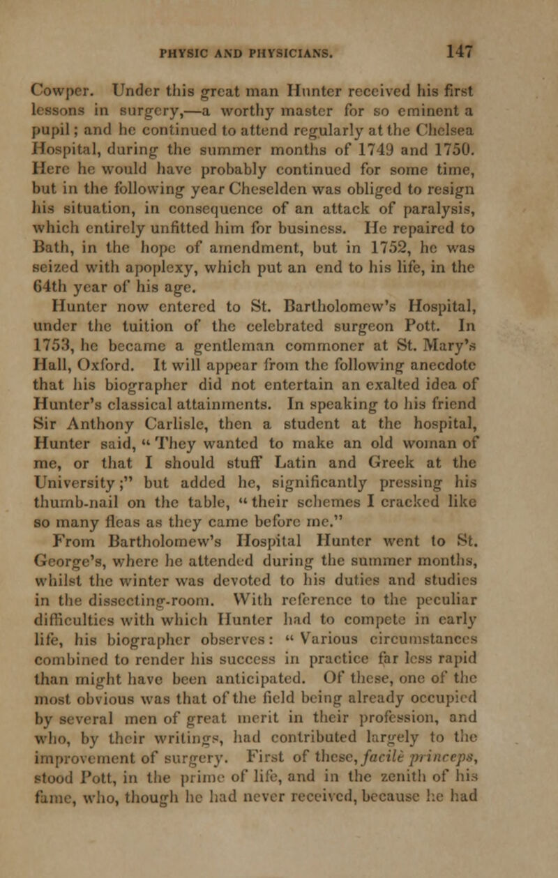 Cowper. Under this great man Ilnnter received his first lessons in surgery,—a worthy master for so eminent a pupil; and he continued to attend regularly at the Clielsea Hospital, during the summer months of 1749 and 1750. Here he would have probably continued for some time, but in the following year Cheselden was obliged to resign his situation, in consequence of an attack of paralysis, which entirely unfitted him for business. He repaired to Bath, in the hope of amendment, but in 1752, he was seized with apoplexy, which put an end to his life, in the 64th year of his age. Hunter now entered to St. Bartholomew's Hospital, under the tuition of the celebrated surgeon Pott. In 1753, he became a gentleman commoner at St. Mary's Hall, Oxford. It will appear from the following anecdote that ins biographer did not entertain an exalted idea of Hunter's classical attainments. In speaking to his friend Sir Anthony Carlisle, then a student at the hospital, Hunter said,  They wanted to make an old woman of me, or that I should stuff Latin and Greek at the University; but added he, significantly pressing his thumb-nail on the table,  their schemes I cracked like so many fleas as they came before mc. From Bartholomew's Hospital Hunter went lo St. George's, where he attended during tiie summer months, whilst the winter was devoted to his duties and studies in the dissecting-room. With reference to the peculiar diflicultics with whicli Hunter had to compete in early life, his biographer observes: Various circumstances combined to render his success in practice far less rapid than might have been anticipated. Of these, one of the most obvious was that of the field being already occupied by several men of great merit in their profession, and who, by their writings, had contributed largely to the improvement of surgery. First of these,/act7e princeps, stood Pott, in the prime of life, and in the zenith of his fame, who, though he had never received, because he had