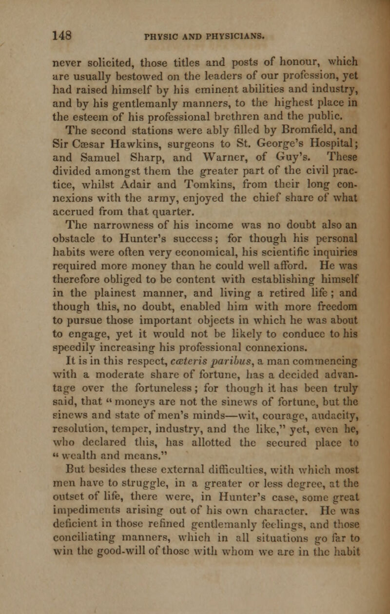 never solicited, those titles and posts of honour, which arc usually bestowed on the leaders of our profession, yet had raised himself by his eminent abilities and industry, and by his gentlemanly manners, to the highest place in the esteem of his professional brethren and the public. The second stations were ably filled by Bromfield, and Sir Caesar Hawkins, surgeons to St. George's Hospital; and Samuel Sharp, and Warner, of Guy's. These divided amongst them the greater part of the civil prac- tice, whilst Adair and Tomkins, from their long con- nexions with the army, enjoyed the chief share of what accrued from that quarter. The narrowness of his income was no doubt also an obstacle to Hunter's success; for though his personal habits were often very economical, his scientific inquiries required more money than he could well afford. He was therefore obliged to be content with establishing himself in the plainest manner, and living a retired life ; and though this, no doubt, enabled him with more freedom to pursue those important objects in which he was about to engage, yet it would not be likely to conduce to his speedily increasing his professional connexions. It is in this respect, cateris paribus, a man commencing with a moderate share of fortune, has a decided advan- tage over the fortuneless; for though it has been truly said, that  moneys are not the sinews of fortune, but the sinews and state of men's minds—wit, courage, audacity, resolution, temper, industry, and the like, yet, even he, who declared this, has allotted the secured place to  wealth and means. But besides these external difficulties, with which most men have to struggle, in a greater or less degree, at the outset of life, there were, in Hunter's case, some great impediments arising out of his own character. He was deficient in those refined gentlemanly feelings, and those conciliating manners, wliich in all situations go far to win the good-will of those with whom we are in the habit